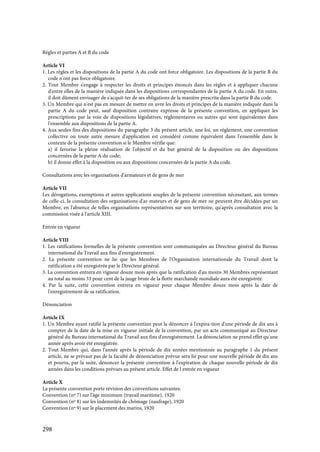 298
Règles et parties A et B du code
Article VI
1. Les règles et les dispositions de la partie A du code ont force obligatoire. Les dispositions de la partie B du
code n'ont pas force obligatoire.
2. Tout Membre s'engage à respecter les droits et principes énoncés dans les règles et à appliquer chacune
d'entre elles de la manière indiquée dans les dispositions correspondantes de la partie A du code. En outre,
il doit dûment envisager de s'acquit-ter de ses obligations de la manière prescrite dans la partie B du code.
3. Un Membre qui n'est pas en mesure de mettre en uvre les droits et principes de la manière indiquée dans la
partie A du code peut, sauf disposition contraire expresse de la présente convention, en appliquer les
prescriptions par la voie de dispositions législatives, réglementaires ou autres qui sont équivalentes dans
l'ensemble aux dispositions de la partie A.
4. Aux seules fins des dispositions du paragraphe 3 du présent article, une loi, un règlement, une convention
collective ou toute autre mesure d'application est considéré comme équivalent dans l'ensemble dans le
contexte de la présente convention si le Membre vérifie que:
a) il favorise la pleine réalisation de l'objectif et du but général de la disposition ou des dispositions
concernées de la partie A du code;
b) il donne effet à la disposition ou aux dispositions concernées de la partie A du code.
Consultations avec les organisations d'armateurs et de gens de mer
Article VII
Les dérogations, exemptions et autres applications souples de la présente convention nécessitant, aux termes
de celle-ci, la consultation des organisations d'ar-mateurs et de gens de mer ne peuvent être décidées par un
Membre, en l'absence de telles organisations représentatives sur son territoire, qu'après consultation avec la
commission visée à l'article XIII.
Entrée en vigueur
Article VIII
1. Les ratifications formelles de la présente convention sont communiquées au Directeur général du Bureau
international du Travail aux fins d'enregistrement.
2. La présente convention ne lie que les Membres de l'Organisation internationale du Travail dont la
ratification a été enregistrée par le Directeur général.
3. La convention entrera en vigueur douze mois après que la ratification d'au moins 30 Membres représentant
au total au moins 33 pour cent de la jauge brute de la flotte marchande mondiale aura été enregistrée.
4. Par la suite, cette convention entrera en vigueur pour chaque Membre douze mois après la date de
l'enregistrement de sa ratification.
Dénonciation
Article IX
1. Un Membre ayant ratifié la présente convention peut la dénoncer à l'expira-tion d'une période de dix ans à
compter de la date de la mise en vigueur initiale de la convention, par un acte communiqué au Directeur
général du Bureau international du Travail aux fins d'enregistrement. La dénonciation ne prend effet qu'une
année après avoir été enregistrée.
2. Tout Membre qui, dans l'année après la période de dix années mentionnée au paragraphe 1 du présent
article, ne se prévaut pas de la faculté de dénonciation prévue sera lié pour une nouvelle période de dix ans
et pourra, par la suite, dénoncer la présente convention à l'expiration de chaque nouvelle période de dix
années dans les conditions prévues au présent article. Effet de l entrée en vigueur
Article X
La présente convention porte révision des conventions suivantes:
Convention (nº 7) sur l'âge minimum (travail maritime), 1920
Convention (nº 8) sur les indemnités de chômage (naufrage), 1920
Convention (nº 9) sur le placement des marins, 1920
 