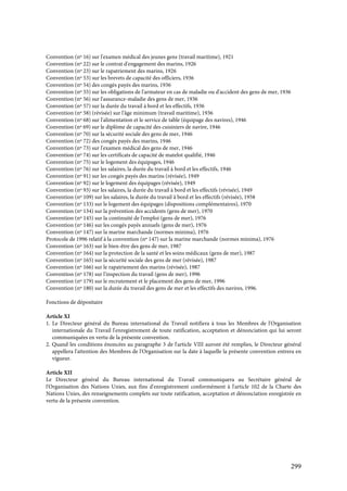 299
Convention (nº 16) sur l'examen médical des jeunes gens (travail maritime), 1921
Convention (nº 22) sur le contrat d'engagement des marins, 1926
Convention (nº 23) sur le rapatriement des marins, 1926
Convention (nº 53) sur les brevets de capacité des officiers, 1936
Convention (nº 54) des congés payés des marins, 1936
Convention (nº 55) sur les obligations de l'armateur en cas de maladie ou d'accident des gens de mer, 1936
Convention (nº 56) sur l'assurance-maladie des gens de mer, 1936
Convention (nº 57) sur la durée du travail à bord et les effectifs, 1936
Convention (nº 58) (révisée) sur l'âge minimum (travail maritime), 1936
Convention (nº 68) sur l'alimentation et le service de table (équipage des navires), 1946
Convention (nº 69) sur le diplôme de capacité des cuisiniers de navire, 1946
Convention (nº 70) sur la sécurité sociale des gens de mer, 1946
Convention (nº 72) des congés payés des marins, 1946
Convention (nº 73) sur l'examen médical des gens de mer, 1946
Convention (nº 74) sur les certificats de capacité de matelot qualifié, 1946
Convention (nº 75) sur le logement des équipages, 1946
Convention (nº 76) sur les salaires, la durée du travail à bord et les effectifs, 1946
Convention (nº 91) sur les congés payés des marins (révisée), 1949
Convention (nº 92) sur le logement des équipages (révisée), 1949
Convention (nº 93) sur les salaires, la durée du travail à bord et les effectifs (révisée), 1949
Convention (nº 109) sur les salaires, la durée du travail à bord et les effectifs (révisée), 1958
Convention (nº 133) sur le logement des équipages (dispositions complémentaires), 1970
Convention (nº 134) sur la prévention des accidents (gens de mer), 1970
Convention (nº 145) sur la continuité de l'emploi (gens de mer), 1976
Convention (nº 146) sur les congés payés annuels (gens de mer), 1976
Convention (nº 147) sur la marine marchande (normes minima), 1976
Protocole de 1996 relatif à la convention (nº 147) sur la marine marchande (normes minima), 1976
Convention (nº 163) sur le bien-être des gens de mer, 1987
Convention (nº 164) sur la protection de la santé et les soins médicaux (gens de mer), 1987
Convention (nº 165) sur la sécurité sociale des gens de mer (révisée), 1987
Convention (nº 166) sur le rapatriement des marins (révisée), 1987
Convention (nº 178) sur l'inspection du travail (gens de mer), 1996
Convention (nº 179) sur le recrutement et le placement des gens de mer, 1996
Convention (nº 180) sur la durée du travail des gens de mer et les effectifs des navires, 1996.
Fonctions de dépositaire
Article XI
1. Le Directeur général du Bureau international du Travail notifiera à tous les Membres de l'Organisation
internationale du Travail l'enregistrement de toute ratification, acceptation et dénonciation qui lui seront
communiquées en vertu de la présente convention.
2. Quand les conditions énoncées au paragraphe 3 de l'article VIII auront été remplies, le Directeur général
appellera l'attention des Membres de l'Organisation sur la date à laquelle la présente convention entrera en
vigueur.
Article XII
Le Directeur général du Bureau international du Travail communiquera au Secrétaire général de
l'Organisation des Nations Unies, aux fins d'enregistrement conformément à l'article 102 de la Charte des
Nations Unies, des renseignements complets sur toute ratification, acceptation et dénonciation enregistrée en
vertu de la présente convention.
 