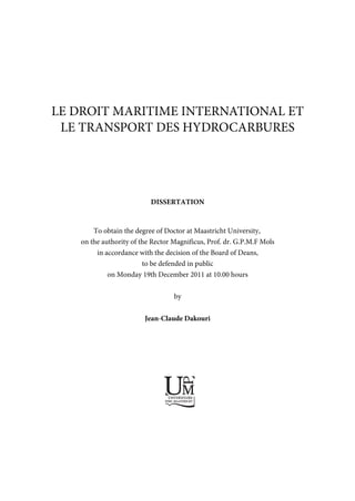 LE DROIT MARITIME INTERNATIONAL ET
LE TRANSPORT DES HYDROCARBURES
DISSERTATION
To obtain the degree of Doctor at Maastricht University,
on the authority of the Rector Magnificus, Prof. dr. G.P.M.F Mols
in accordance with the decision of the Board of Deans,
to be defended in public
on Monday 19th December 2011 at 10.00 hours
by
Jean-Claude Dakouri
UNIVERSITAIRE
PERS MAASTRICHT
U
P
M
 