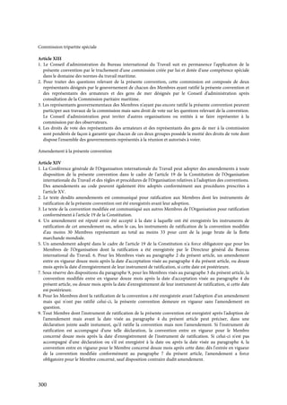 300
Commission tripartite spéciale
Article XIII
1. Le Conseil d'administration du Bureau international du Travail suit en permanence l'application de la
présente convention par le truchement d'une commission créée par lui et dotée d'une compétence spéciale
dans le domaine des normes du travail maritime.
2. Pour traiter des questions relevant de la présente convention, cette commission est composée de deux
représentants désignés par le gouvernement de chacun des Membres ayant ratifié la présente convention et
des représentants des armateurs et des gens de mer désignés par le Conseil d'administration après
consultation de la Commission paritaire maritime.
3. Les représentants gouvernementaux des Membres n'ayant pas encore ratifié la présente convention peuvent
participer aux travaux de la commission mais sans droit de vote sur les questions relevant de la convention.
Le Conseil d'administration peut inviter d'autres organisations ou entités à se faire représenter à la
commission par des observateurs.
4. Les droits de vote des représentants des armateurs et des représentants des gens de mer à la commission
sont pondérés de façon à garantir que chacun de ces deux groupes possède la moitié des droits de vote dont
dispose l'ensemble des gouvernements représentés à la réunion et autorisés à voter.
Amendement à la présente convention
Article XIV
1. La Conférence générale de l'Organisation internationale du Travail peut adopter des amendements à toute
disposition de la présente convention dans le cadre de l'article 19 de la Constitution de l'Organisation
internationale du Travail et des règles et procédures de l'Organisation relatives à l'adoption des conventions.
Des amendements au code peuvent également être adoptés conformément aux procédures prescrites à
l'article XV.
2. Le texte desdits amendements est communiqué pour ratification aux Membres dont les instruments de
ratification de la présente convention ont été enregistrés avant leur adoption.
3. Le texte de la convention modifiée est communiqué aux autres Membres de l'Organisation pour ratification
conformément à l'article 19 de la Constitution.
4. Un amendement est réputé avoir été accepté à la date à laquelle ont été enregistrés les instruments de
ratification de cet amendement ou, selon le cas, les instruments de ratification de la convention modifiée
d'au moins 30 Membres représentant au total au moins 33 pour cent de la jauge brute de la flotte
marchande mondiale.
5. Un amendement adopté dans le cadre de l'article 19 de la Constitution n'a force obligatoire que pour les
Membres de l'Organisation dont la ratification a été enregistrée par le Directeur général du Bureau
international du Travail. 6. Pour les Membres visés au paragraphe 2 du présent article, un amendement
entre en vigueur douze mois après la date d'acceptation visée au paragraphe 4 du présent article, ou douze
mois après la date d'enregistrement de leur instrument de ratification, si cette date est postérieure.
7. Sous réserve des dispositions du paragraphe 9, pour les Membres visés au paragraphe 3 du présent article, la
convention modifiée entre en vigueur douze mois après la date d'acceptation visée au paragraphe 4 du
présent article, ou douze mois après la date d'enregistrement de leur instrument de ratification, si cette date
est postérieure.
8. Pour les Membres dont la ratification de la convention a été enregistrée avant l'adoption d'un amendement
mais qui n'ont pas ratifié celui-ci, la présente convention demeure en vigueur sans l'amendement en
question.
9. Tout Membre dont l'instrument de ratification de la présente convention est enregistré après l'adoption de
l'amendement mais avant la date visée au paragraphe 4 du présent article peut préciser, dans une
déclaration jointe audit instument, qu'il ratifie la convention mais non l'amendement. Si l'instrument de
ratification est accompagné d'une telle déclaration, la convention entre en vigueur pour le Membre
concerné douze mois après la date d'enregistrement de l'instrument de ratification. Si celui-ci n'est pas
accompagné d'une déclaration ou s'il est enregistré à la date ou après la date visée au paragraphe 4, la
convention entre en vigueur pour le Membre concerné douze mois après cette date; dès l'entrée en vigueur
de la convention modifiée conformément au paragraphe 7 du présent article, l'amendement a force
obligatoire pour le Membre concerné, sauf disposition contraire dudit amendement.
 