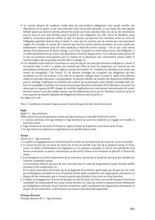 303
9. Le second élément de souplesse réside dans les prescriptions obligatoires d'un grand nombre des
dispositions de la partie A qui sont énoncées d'une façon plus générale, ce qui laisse une plus grande
latitude quant aux mesures précises devant être prises au niveau national. Dans ces cas-là, des orientations
pour la mise en uvre sont données dans la partie B, non obligatoire, du code. Ainsi, les Membres ayant
ratifié la convention peuvent vérifier le type de mesures qui peuvent être attendues d'eux en vertu de
l'obligation générale énoncée dans la partie A, ainsi que les mesures qui ne seraient pas nécessairement
exigées. Par exemple, la norme A4.1 prescrit que tous les navires doivent permettre un accès rapide aux
médicaments nécessaires pour les soins médicaux à bord des navires (paragr. 1 b)) et que «tout navire
dispose d'une pharmacie de bord» (paragr. 4 a)). Pour s'acquitter en toute bonne foi de cette obligation, il
ne suffit manifestement pas d'avoir une pharmacie à bord de chaque navire. Une indication plus précise de
ce qui est nécessaire pour garantir que le contenu de la pharmacie sera correctement stocké, utilisé et
entretenu figure dans le principe directeur B4.1.1 (paragr. 4).
10. Les Membres ayant ratifié la convention ne sont pas liés par les principes directeurs indiqués et, comme il
est précisé dans le titre 5 à propos du contrôle par l'Etat du port, les inspections ne viseront que les
prescriptions pertinentes (articles, règles et normes de la partie A). Toutefois, les Membres sont tenus, aux
termes du paragraphe 2 de l'article VI, de dûment envisager de s'acquitter des obligations qui leur
incombent au titre de la partie A du code de la manière indiquée dans la partie B. Après avoir dûment
étudié les principes directeurs correspondants, ils peuvent décider de prendre des dispositions différentes
pour le stockage, l'utilisation et l'entretien du contenu de la pharmacie, pour prendre l'exemple déjà cité.
Ceci est acceptable. Toutefois, s'ils suivent les principes directeurs de la partie B, les Membres concernés, de
même que les organes du BIT chargés de contrôler l'application des conventions internationales du travail,
peuvent s'assurer sans plus ample examen que les dispositions prises par les Membres montrent qu'ils se
sont acquittés de manière adéquate des obligations énoncées dans la partie A.
Les règles et le code
Titre 1. Conditions minimales requises pour le travail des gens de mer à bord d'un navire
Règle
Règle 1.1 - Age minimum
Objet: assurer qu'aucune personne n'ayant pas l'âge minimum ne travaille à bord d'un navire
1. 1. Aucune personne d'un âge inférieur à l'âge minimum ne peut être employée ou engagée ou travailler à
bord d'un navire.
2. L'âge minimum au moment de l'entrée en vigueur initiale de la présente convention est de 16 ans.
3. Un âge minimum supérieur est exigé dans les cas spécifiés dans le code.
Norme
Norme A1.1 - Age minimum
1. L'emploi ou l'engagement ou le travail à bord d'un navire de toute personne de moins de 16 ans est interdit.
2. Le travail de nuit par un marin de moins de 18 ans est interdit. Aux fins de la présente norme, le terme
«nuit» est défini conformément à la législation et à la pratique nationales. Il couvre une période de neuf
heures consécutives au moins, commençant au plus tard à minuit et se terminant au plus tôt à 5 heures du
matin.
3. Une dérogation à la stricte observation de la restriction concernant le travail de nuit peut être décidée par
l'autorité compétente quand:
a) la formation effective des gens de mer concernés dans le cadre de programmes et plans d'études établis
pourrait en être compromise; ou
b) la nature particulière de la tâche ou un programme de formation agréé exige que les gens de mer visés
par la dérogation travaillent la nuit et l'autorité décide, après consultation des organisations d'armateurs et
de gens de mer intéressées, que ce travail ne portera pas préjudice à leur santé ou à leur bien-être.
4. L'emploi ou l'engagement ou le travail des gens de mer de moins de 18 ans est interdit lorsque le travail est
susceptible de compromettre leur santé ou leur sécurité. Les types de travail en question seront déterminés
par la législation nationale ou par l'autorité compétente, après consultation des organisations d'armateurs et
de gens de mer intéressées, conformément aux normes internationales applicables.
Principe directeur
Principe directeur B1.1 - Age minimum
 