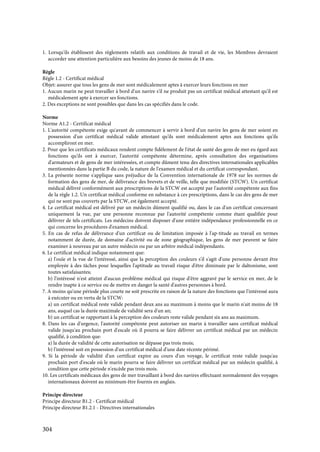 304
1. Lorsqu'ils établissent des règlements relatifs aux conditions de travail et de vie, les Membres devraient
accorder une attention particulière aux besoins des jeunes de moins de 18 ans.
Règle
Règle 1.2 - Certificat médical
Objet: assurer que tous les gens de mer sont médicalement aptes à exercer leurs fonctions en mer
1. Aucun marin ne peut travailler à bord d'un navire s'il ne produit pas un certificat médical attestant qu'il est
médicalement apte à exercer ses fonctions.
2. Des exceptions ne sont possibles que dans les cas spécifiés dans le code.
Norme
Norme A1.2 - Certificat médical
1. L'autorité compétente exige qu'avant de commencer à servir à bord d'un navire les gens de mer soient en
possession d'un certificat médical valide attestant qu'ils sont médicalement aptes aux fonctions qu'ils
accompliront en mer.
2. Pour que les certificats médicaux rendent compte fidèlement de l'état de santé des gens de mer eu égard aux
fonctions qu'ils ont à exercer, l'autorité compétente détermine, après consultation des organisations
d'armateurs et de gens de mer intéressées, et compte dûment tenu des directives internationales applicables
mentionnées dans la partie B du code, la nature de l'examen médical et du certificat correspondant.
3. La présente norme s'applique sans préjudice de la Convention internationale de 1978 sur les normes de
formation des gens de mer, de délivrance des brevets et de veille, telle que modifiée (STCW). Un certificat
médical délivré conformément aux prescriptions de la STCW est accepté par l'autorité compétente aux fins
de la règle 1.2. Un certificat médical conforme en substance à ces prescriptions, dans le cas des gens de mer
qui ne sont pas couverts par la STCW, est également accepté.
4. Le certificat médical est délivré par un médecin dûment qualifié ou, dans le cas d'un certificat concernant
uniquement la vue, par une personne reconnue par l'autorité compétente comme étant qualifiée pour
délivrer de tels certificats. Les médecins doivent disposer d'une entière indépendance professionnelle en ce
qui concerne les procédures d'examen médical.
5. En cas de refus de délivrance d'un certificat ou de limitation imposée à l'ap-titude au travail en termes
notamment de durée, de domaine d'activité ou de zone géographique, les gens de mer peuvent se faire
examiner à nouveau par un autre médecin ou par un arbitre médical indépendants.
6. Le certificat médical indique notamment que:
a) l'ouïe et la vue de l'intéressé, ainsi que la perception des couleurs s'il s'agit d'une personne devant être
employée à des tâches pour lesquelles l'aptitude au travail risque d'être diminuée par le daltonisme, sont
toutes satisfaisantes;
b) l'intéressé n'est atteint d'aucun problème médical qui risque d'être aggravé par le service en mer, de le
rendre inapte à ce service ou de mettre en danger la santé d'autres personnes à bord.
7. A moins qu'une période plus courte ne soit prescrite en raison de la nature des fonctions que l'intéressé aura
à exécuter ou en vertu de la STCW:
a) un certificat médical reste valide pendant deux ans au maximum à moins que le marin n'ait moins de 18
ans, auquel cas la durée maximale de validité sera d'un an;
b) un certificat se rapportant à la perception des couleurs reste valide pendant six ans au maximum.
8. Dans les cas d'urgence, l'autorité compétente peut autoriser un marin à travailler sans certificat médical
valide jusqu'au prochain port d'escale où il pourra se faire délivrer un certificat médical par un médecin
qualifié, à condition que:
a) la durée de validité de cette autorisation ne dépasse pas trois mois;
b) l'intéressé soit en possession d'un certificat médical d'une date récente périmé.
9. Si la période de validité d'un certificat expire au cours d'un voyage, le certificat reste valide jusqu'au
prochain port d'escale où le marin pourra se faire délivrer un certificat médical par un médecin qualifié, à
condition que cette période n'excède pas trois mois.
10. Les certificats médicaux des gens de mer travaillant à bord des navires effectuant normalement des voyages
internationaux doivent au minimum être fournis en anglais.
Principe directeur
Principe directeur B1.2 - Certificat médical
Principe directeur B1.2.1 - Directives internationales
 