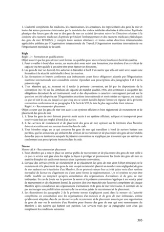 305
1. L'autorité compétente, les médecins, les examinateurs, les armateurs, les représentants des gens de mer et
toutes les autres personnes intéressées par la conduite des visites médicales destinées à déterminer l'aptitude
physique des futurs gens de mer et des gens de mer en activité devraient suivre les Directives relatives à la
conduite des examens médicaux d'aptitude précédant l'embarquement et des examens médicaux périodiques
des gens de mer BIT/OMS, y compris toute version ultérieure, et toutes autres directives internationales
applicables publiées par l'Organisation internationale du Travail, l'Organisation maritime internationale ou
l'Organisation mondiale de la santé.
Règle
Règle 1.3 - Formation et qualifications
Objet: assurer que les gens de mer sont formés ou qualifiés pour exercer leurs fonctions à bord des navires
1. Pour travailler à bord d'un navire, un marin doit avoir suivi une formation, être titulaire d'un certificat de
capacité ou être qualifié à un autre titre pour exercer ses fonctions.
2. Les gens de mer ne doivent être autorisés à travailler à bord d'un navire que s'ils ont suivi avec succès une
formation à la sécurité individuelle à bord des navires.
3. Les formations et brevets conformes aux instruments ayant force obligatoire adoptés par l'Organisation
maritime internationale sont considérés comme répondant aux prescriptions des paragraphes 1 et 2 de la
présente règle.
4. Tout Membre qui, au moment où il ratifie la présente convention, est lié par les dispositions de la
convention (no 74) sur les certificats de capacité de matelot qualifié, 1946, doit continuer à s'acquitter des
obligations découlant de cet instrument, sauf si des dispositions à caractère contraignant portant sur la
question ont été adoptées par l'Organisation maritime internationale et sont entrées en vigueur, ou jusqu'à
ce que tel soit le cas, ou jusqu'à ce que cinq ans se soient écoulés depuis l'entrée en vigueur de la présente
convention conformément au paragraphe 3 de l'article VIII, la date la plus rapprochée étant retenue.
Règle 1.4 - Recrutement et placement
Objet: assurer que les gens de mer ont accès à un système efficient et bien réglementé de recrutement et de
placement des gens de mer
1. 1. Tous les gens de mer doivent pouvoir avoir accès à un système efficient, adéquat et transparent pour
trouver sans frais un emploi à bord d'un navire.
2. 2. Les services de recrutement et de placement des gens de mer opérant sur le territoire d'un Membre
doivent se conformer aux normes énoncées dans le code.
3. Tout Membre exige, en ce qui concerne les gens de mer qui travaillent à bord de navires battant son
pavillon, que les armateurs qui utilisent des services de recrutement et de placement des gens de mer établis
dans des pays ou territoires auxquels la présente convention ne s'applique pas s'assurent que ces services se
conforment aux prescriptions énoncées dans le code.
Norme
Norme A1.4 - Recrutement et placement
1. Tout Membre qui a mis en place un service public de recrutement et de placement des gens de mer veille à
ce que ce service soit géré dans les règles de façon à protéger et promouvoir les droits des gens de mer en
matière d'emploi tels qu'ils sont énoncés dans la présente convention.
2. Lorsque des services privés de recrutement et de placement des gens de mer dont l'objet principal est le
recrutement et le placement des gens de mer ou qui recrutent et placent un nombre non négligeable de gens
de mer opèrent sur le territoire d'un Membre, ils ne peuvent exercer leur activité qu'en vertu d'un système
normalisé de licence ou d'agrément ou d'une autre forme de réglementation. Un tel système ne peut être
établi, modifié ou remplacé qu'après consultation des organisations d'armateurs et de gens de mer
intéressées. En cas de doute sur la question de savoir si la présente convention s'applique à un service privé
de recrutement et de placement donné, la question doit être tranchée par l'autorité compétente de chaque
Membre après consultation des organisations d'armateurs et de gens de mer intéressées. Il convient de ne
pas encourager une prolifération excessive de ces services privés de recrutement et de placement.
3. Les dispositions du paragraphe 2 de la présente norme s'appliquent aussi, dans la mesure où l'autorité
compétente, en consultation avec les organisations d'ar-mateurs et de gens de mer intéressées, estime
qu'elles sont adaptées, dans le cas des services de recrutement et de placement assurés par une organisation
de gens de mer sur le territoire d'un Membre pour fournir des gens de mer qui sont ressortissants du
Membre à des navires qui battent son pavillon. Les services visés par ce paragraphe sont ceux qui
remplissent les conditions suivantes:
 