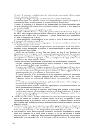 306
a) le service de recrutement et de placement est géré conformément à une convention collective conclue
entre cette organisation et un armateur;
b) tant l'organisation des gens de mer que l'armateur sont établis sur le territoire du Membre;
c) le Membre dispose d'une législation nationale ou d'une procédure pour autoriser ou enregistrer la
convention collective qui permet l'exploitation du service de recrutement et de placement;
d) le service de recrutement et de placement est géré dans les règles et des mesures comparables à celles
prévues au paragraphe 5 de la présente norme existent pour protéger et promouvoir les droits des gens de
mer en matière d'emploi.
4. Rien dans la présente norme ou dans la règle 1.4 n'a pour effet:
a) d'empêcher un Membre d'assurer un service public gratuit de recrutement et de placement des gens de
mer dans le cadre d'une politique visant à répondre aux besoins des gens de mer et des armateurs, que ce
service fasse partie du service public de l'emploi ouvert à l'ensemble des travailleurs et des employeurs ou
qu'il agisse en coordination avec ce dernier;
b) d'imposer à un Membre l'obligation d'établir sur son territoire un système de gestion des services privés
de recrutement et de placement des gens de mer.
5. Tout Membre adoptant le système mentionné au paragraphe 2 de la présente norme doit au minimum, par
voie de législation ou par d'autres mesures:
a) interdire aux services de recrutement et de placement des gens de mer d'avoir recours à des moyens,
mécanismes ou listes pour empêcher ou dissuader les gens de mer d'obtenir un emploi pour lequel ils
possèdent les qualifications requises;
b) interdire que des honoraires ou autres frais soient facturés aux gens de mer, directement ou
indirectement, en tout ou en partie, pour le recrutement, le placement ou l'obtention d'un emploi, en
dehors du coût que les gens de mer doivent assumer pour obtenir un certificat médical national obligatoire,
le livret professionnel national et un passeport ou autre document personnel de voyage similaire, sauf le
coût des visas qui doit être à la charge de l'armateur;
c) s'assurer que les services de recrutement et de placement des gens de mer opérant sur son territoire:
i) tiennent à disposition, aux fins d'inspection par l'autorité compétente, un registre à jour de tous les
gens de mer recrutés ou placés par leur intermédiaire;
ii) s'assurent que, préalablement à l'engagement ou au cours du processus d'engagement, les gens de mer
sont informés des droits et obligations énoncés dans leur contrat d'engagement et que les dispositions
nécessaires sont prises pour que les gens de mer puissent examiner leur contrat d'engage-ment avant et
après leur signature et pour qu'un exemplaire du contrat leur soit remis;
iii) vérifient que les gens de mer recrutés ou placés par leur intermédiaire possèdent les qualifications
requises et détiennent les documents nécessaires pour l'emploi considéré, et que les contrats
d'engagement maritime sont conformes à la législation et à toute convention collective incluse dans le
contrat;
iv) s'assurent, dans la mesure où cela est réalisable, que l'armateur a les moyens d'éviter que les gens de
mer ne soient abandonnés dans un port étranger;
v) examinent toute plainte concernant leurs activités et y répondent et avisent l'autorité compétente des
plaintes pour lesquelles aucune solution n'a été trouvée;
vi) mettent en place un système de protection, sous la forme d'une assurance ou d'une mesure
équivalente appropriée, pour indemniser les gens de mer ayant subi des pertes pécuniaires du fait que le
service de recrutement et de placement ou l'armateur en vertu du contrat d'engagement maritime n'a pas
rempli ses obligations à leur égard.
6. L'autorité compétente supervise et contrôle étroitement tous les services de recrutement et de placement des
gens de mer opérant sur le territoire du Membre concerné. Les licences ou agréments ou autres
autorisations permettant de gérer un service privé sur le territoire sont accordés ou renouvelés seulement
après vérification que le service de recrutement et de placement concerné remplit les conditions prévues par
la législation nationale.
7. L'autorité compétente s'assure que des mécanismes et procédures appropriés existent en vue d'enquêter, si
nécessaire, au sujet des plaintes relatives aux activités des services de recrutement et de placement des gens
de mer, avec le concours, lorsqu'il y a lieu, des représentants des armateurs et des gens de mer.
8. Tout Membre doit, dans la mesure du possible, informer ses ressortissants des problèmes qui peuvent
résulter d'un engagement sur un navire battant le pavillon d'un Etat qui n'a pas ratifié la présente
convention, tant qu'il n'est pas établi que des normes équivalentes à celles fixées par cette convention sont
appliquées. Les mesures prises à cet effet par le Membre qui a ratifié la convention ne devront pas être en
 