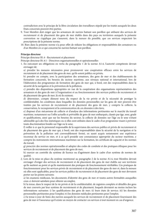 307
contradiction avec le principe de la libre circulation des travailleurs stipulé par les traités auxquels les deux
Etats concernés peuvent être parties.
9. Tout Membre doit exiger que les armateurs de navires battant son pavillon qui utilisent des services de
recrutement et de placement des gens de mer établis dans des pays ou territoires auxquels la présente
convention ne s'applique pas s'assurent, dans la mesure du possible, que ces services respectent les
prescriptions de la présente norme.
10. Rien dans la présente norme n'a pour effet de réduire les obligations et responsabilités des armateurs ou
d'un Membre en ce qui concerne les navires battant son pavillon.
Principe directeur
Principe directeur B1.4 - Recrutement et placement
Principe directeur B1.4.1 - Directives organisationnelles et opérationnelles
1. En exécutant ses obligations en vertu du paragraphe 1 de la norme A1.4, l'autorité compétente devrait
envisager de:
a) prendre les mesures nécessaires pour promouvoir une coopération efficace entre les services de
recrutement et de placement des gens de mer, qu'ils soient publics ou privés;
b) prendre en compte, avec la participation des armateurs, des gens de mer et des établissements de
formation concernés, les besoins du secteur maritime, aux niveaux national et international, lors de
l'élaboration des programmes de formation des gens de mer qui, à bord, ont des responsabilités dans la
sécurité de la navigation et la prévention de la pollution;
c) prendre des dispositions appropriées en vue de la coopération des organisations représentatives des
armateurs et des gens de mer à l'organisation et au fonctionnement des services publics de recrutement et
de placement des gens de mer, là où ils existent;
d) déterminer, compte dûment tenu du respect de la vie privée et de la nécessité de protéger la
confidentialité, les conditions dans lesquelles les données personnelles sur les gens de mer peuvent être
traitées par les services de recrutement et de placement des gens de mer, y compris la collecte, la
conservation, le recoupement et la communication de ces données à des tiers;
e) disposer d'un mécanisme de collecte et d'analyse des informations pertinentes sur le marché du travail
maritime, notamment sur l'offre actuelle et prévisible de gens de mer embarqués, classés par âge, sexe, grade
et qualifications, ainsi que sur les besoins du secteur, la collecte de données sur l'âge ou le sexe n'étant
admissible qu'à des fins statistiques ou si elles sont utilisées dans le cadre d'un programme visant à prévenir
toute discrimination fondée sur l'âge ou le sexe;
f) veiller à ce que le personnel responsable de la supervision des services publics et privés de recrutement et
de placement des gens de mer qui, à bord, ont des responsabilités dans la sécurité de la navigation et la
prévention de la pollution soit convenablement formé, en ayant acquis notamment une expérience
reconnue du service en mer, et à ce qu'il possède une connaissance appropriée du secteur maritime, y
compris les instruments internationaux maritimes sur la formation, les certificats de capacité et les normes
du travail;
g) prescrire des normes opérationnelles et adopter des codes de conduite et des pratiques éthiques pour les
services de recrutement et de placement des gens de mer;
h) exercer un contrôle du système de licence ou d'agrément dans le cadre d'un système de normes de
qualité.
2. Lors de la mise en place du système mentionné au paragraphe 2 de la norme A1.4, tout Membre devrait
envisager d'exiger des services de recrutement et de placement des gens de mer établis sur son territoire
qu'ils mettent au point et qu'ils maintiennent des pratiques de fonctionnement vérifiables. Ces pratiques de
fonctionnement pour les services privés de recrutement et de placement des gens de mer et, dans la mesure
où elles sont applicables, pour les services publics de recrutement et de placement des gens de mer devraient
porter sur les points suivants:
a) les examens médicaux, les documents d'identité des gens de mer et toutes autres formalités auxquelles
ceux-ci doivent satisfaire pour obtenir un emploi;
b) la tenue, dans le respect de la vie privée et de la confidentialité, de registres complets et détaillés des gens
de mer couverts par leur système de recrutement et de placement, lesquels devraient au moins inclure les
informations suivantes: i) les qualifications des gens de mer; ii) leurs états de service; iii) les données
personnelles pertinentes pour l'emploi; iv) les données médicales pertinentes pour l'emploi;
c) la tenue à jour de listes des navires auxquels les services de recrutement et de placement fournissent des
gens de mer et l'assurance qu'il existe un moyen de contacter ces services à tout moment en cas d'urgence;
 