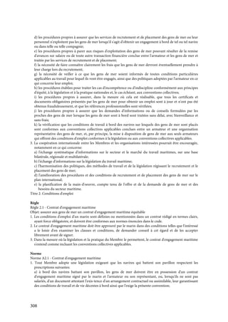 308
d) les procédures propres à assurer que les services de recrutement et de placement des gens de mer ou leur
personnel n'exploitent pas les gens de mer lorsqu'il s'agit d'obtenir un engagement à bord de tel ou tel navire
ou dans telle ou telle compagnie;
e) les procédures propres à parer aux risques d'exploitation des gens de mer pouvant résulter de la remise
d'avances sur salaire ou de toute autre transaction financière conclue entre l'armateur et les gens de mer et
traitée par les services de recrutement et de placement;
f) la nécessité de faire connaître clairement les frais que les gens de mer devront éventuellement prendre à
leur charge lors du recrutement;
g) la nécessité de veiller à ce que les gens de mer soient informés de toutes conditions particulières
applicables au travail pour lequel ils vont être engagés, ainsi que des politiques adoptées par l'armateur en ce
qui concerne leur emploi;
h) les procédures établies pour traiter les cas d'incompétence ou d'indiscipline conformément aux principes
d'équité, à la législation et à la pratique nationales et, le cas échéant, aux conventions collectives;
i) les procédures propres à assurer, dans la mesure où cela est réalisable, que tous les certificats et
documents obligatoires présentés par les gens de mer pour obtenir un emploi sont à jour et n'ont pas été
obtenus frauduleusement, et que les références professionnelles sont vérifiées;
j) les procédures propres à assurer que les demandes d'informations ou de conseils formulées par les
proches des gens de mer lorsque les gens de mer sont à bord sont traitées sans délai, avec bienveillance et
sans frais;
k) la vérification que les conditions de travail à bord des navires sur lesquels des gens de mer sont placés
sont conformes aux conventions collectives applicables conclues entre un armateur et une organisation
représentative des gens de mer, et, par principe, la mise à disposition de gens de mer aux seuls armateurs
qui offrent des conditions d'emploi conformes à la législation ou aux conventions collectives applicables.
3. La coopération internationale entre les Membres et les organisations intéressées pourrait être encouragée,
notamment en ce qui concerne:
a) l'échange systématique d'informations sur le secteur et le marché du travail maritimes, sur une base
bilatérale, régionale et multilatérale;
b) l'échange d'informations sur la législation du travail maritime;
c) l'harmonisation des politiques, des méthodes de travail et de la législation régissant le recrutement et le
placement des gens de mer;
d) l'amélioration des procédures et des conditions de recrutement et de placement des gens de mer sur le
plan international;
e) la planification de la main-d'oeuvre, compte tenu de l'offre et de la demande de gens de mer et des
besoins du secteur maritime.
Titre 2. Conditions d'emploi
Règle
Règle 2.1 - Contrat d'engagement maritime
Objet: assurer aux gens de mer un contrat d'engagement maritime équitable
1. Les conditions d'emploi d'un marin sont définies ou mentionnées dans un contrat rédigé en termes clairs,
ayant force obligatoire, et doivent être conformes aux normes énoncées dans le code.
2. Le contrat d'engagement maritime doit être approuvé par le marin dans des conditions telles que l'intéressé
a le loisir d'en examiner les clauses et conditions, de demander conseil à cet égard et de les accepter
librement avant de signer.
3. Dans la mesure où la législation et la pratique du Membre le permettent, le contrat d'engagement maritime
s'entend comme incluant les conventions collectives applicables.
Norme
Norme A2.1 - Contrat d'engagement maritime
1. Tout Membre adopte une législation exigeant que les navires qui battent son pavillon respectent les
prescriptions suivantes:
a) à bord des navires battant son pavillon, les gens de mer doivent être en possession d'un contrat
d'engagement maritime signé par le marin et l'armateur ou son représentant, ou, lorsqu'ils ne sont pas
salariés, d'un document attestant l'exis-tence d'un arrangement contractuel ou assimilable, leur garantissant
des conditions de travail et de vie décentes à bord ainsi que l'exige la présente convention;
 