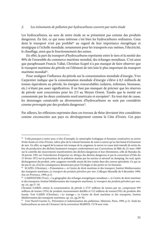 31
2. Les événements de pollution par hydrocarbures couverts par notre étude
Les hydrocarbures, au sens de notre étude ne se présentent pas comme des produits
dangereux. En fait, ce qui nous intéresse c’est bien les hydrocarbures ordinaires. Ceux
dont le transport n’est pas prohibé62
au regard de leur importance énergétique et
stratégique à l’échelle mondiale, notamment pour les transports eux-mêmes, l’électricité,
le chauffage, ainsi que le fonctionnement des usines.
En effet, la part du transport d’hydrocarbures représente entre le tiers et la moitié des
90% de l’ensemble du commerce maritime mondial, des échanges mondiaux. C’est ainsi
que paraphrasant Francis Vallat, Christian Scapel n’a pas manqué de faire observer que
le transport maritime du pétrole est l’élément de très loin le plus important du transport
maritime mondial63
.
Pour souligner l’influence du pétrole sur la consommation mondiale d’énergie, Yves
Carpentier indique que la consommation mondiale d’énergie s’élève à 8,5 milliards de
tonnes équivalents au pétrole, les énergies renouvelables (solaires, éoliennes, biomasse,
etc.) n’étant pas assez significatives. Il ne faut pas manquer de préciser que les réserves
de pétrole sont concentrées pour les 2/3 au Moyen Orient. Tandis que la moitié est
consommée par les deux continents nord américain et européen64
. En tout état de cause,
les dommages consécutifs au déversement d’hydrocarbures ne sont pas considérés
comme provoqués par des produits dangereux65
.
Par ailleurs, les réflexions exprimées dans ces travaux de thèse devraient être considérées
comme circonscrites aux pays en développement comme la Côte d’Ivoire. Ces pays
62
Voilà pourquoi à notre sens, à titre d’exemple, la catastrophe écologique et humaine consécutive au navire
Probo Koala en Côte d’Ivoire, relève plus de la volonté humaine de nuire à autrui qu’un fait banal d’événement
de mer. En effet, au regard de la nature très toxique de la cargaison, le navire en cause était interdit de sortie du
lieu de production des déchets hautement toxiques conformément aux Conventions de Bâle du 22 mars 1989
sur le contrôle des mouvements transfrontières des déchets dangereux et leur élimination, celle de Bamako du
30 janvier 1991 sur l’interdiction d’importer en Afrique des déchets dangereux et par la convention d’Oslo du
15 février 1972 sur la prévention de la pollution marine par les navires et aéronef ou dumping. En aval, après
déchargement du produit, cette cargaison mortelle aurait dû être traitée dans des centres spécialisés. Ce qui ne
fut pas le cas, d’où les conséquences désastreuses pour l’écologie et des pertes en vie humaine.
63
SCAPEL (Christian), « Présentation », in Centre de droit maritime et des transport, Institut Méditerranéen
des transports maritimes, Le transport des produits pétroliers par mer, Colloque Marseille du 9 décembre 1999,
Aix-en-Provence, 1999, p.11.
64
CARPENTIER (Yves), « La géographie des échanges énergétiques mondiaux », in Centre de droit maritime
et des transports, Institut Méditerranéen des transports maritimes, Le transport des produits pétroliers par mer,
op. cit., pp.17-18.
Christian GARIN, estime la consommation de pétrole à 2737 millions de tonnes par an, comprenant 959
millions de tonnes (35%) de produits moyennement distillés et 512 millions de tonnes(19%) de produits dits
lourds. Voir GARIN (Christian), « Le soutage », in Centre de droit maritime et des transports, Institut
Méditerranéen des transports maritimes, op. cit., pp.29-30.
65
Voir Harrel Courtes G., Prévention et indemnisation des pollutions, Mémoire, Paris, 1999, p 21. Seuls les
hydrocarbures au sens de l’Annexe I de la convention MARPOL 73/78 sont visés.
 