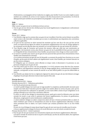 310
d'informations, accompagnées de leur traduction en anglais, pour faciliter l'accès à un autre emploi ou pour
satisfaire aux conditions de service en mer requises à des fins d'avancement ou de promotion. Un livret de
débarquement peut satisfaire aux prescriptions du paragraphe 1 e) de cette norme.
Règle
Règle 2.2 - Salaires
Objet: assurer aux gens de mer la rétribution de leurs services
1. Tous les gens de mer doivent être rétribués pour leur travail régulièrement et intégralement conformément
à leur contrat d'engagement.
Norme
Norme A2.2 - Salaires
1. Tout Membre exige que les sommes dues aux gens de mer travaillant à bord des navires battant son pavillon
soient versées à des intervalles n'excédant pas un mois et conformément aux dispositions des conventions
collectives applicables.
2. Les gens de mer reçoivent un relevé mensuel des montants qui leur sont dus et de ceux qui leur ont été
versés, sur lequel devront figurer les salaires, les paiements supplémentaires et le taux de change appliqué si
les versements ont été effectués dans une monnaie ou à un taux distincts de ceux qui avaient été convenus.
3. Tout Membre exige de l'armateur qu'il prenne des mesures, telles que celles qui sont mentionnées au
paragraphe 4 de la présente norme, pour donner aux gens de mer la possibilité de faire parvenir une partie
ou l'intégralité de leurs rémunérations à leurs familles, aux personnes à leur charge ou à leurs ayants droit.
4. Les mesures à prendre pour assurer que les gens de mer pourront faire parvenir leurs rémunérations à leurs
familles sont notamment les suivantes:
a) un système permettant aux gens de mer de demander, au moment de prendre leurs fonctions ou en cours
d'emploi, qu'une partie de leurs salaires soit régulièrement versée à leurs familles, par virement bancaire ou
par des moyens analogues;
b) l'obligation que ces virements soient effectués en temps voulu et directement à la personne ou aux
personnes désignées par les gens de mer.
5. Tout frais retenu pour le service visé aux paragraphes 3 et 4 de la présente norme doit être d'un montant
raisonnable et, sauf dispositions contraires, le taux de change appliqué devra, conformément à la législation
nationale, correspondre au taux courant du marché ou au taux officiel publié et ne pas être défavorable au
marin.
6. Tout Membre qui adopte des lois ou règlements régissant les salaires des gens de mer doit dûment envisager
d'appliquer les principes directeurs énoncés dans la partie B du code.
Principe directeur
Principe directeur B2.2 - Salaires
Principe directeur B2.2.1 - Définitions particulières
1. Aux fins du présent principe directeur:
a) matelot qualifié désigne tout marin qui est jugé posséder la compétence professionnelle nécessaire pour
remplir toute tâche dont l'exécution peut être exigée d'un matelot affecté au service du pont, autre que les
tâches du personnel d'en-cadrement ou spécialisé, ou tout marin défini comme tel par la législation ou la
pratique nationale ou en vertu d'une convention collective;
b) salaire ou solde de base désigne la rémunération perçue, quels qu'en soient les éléments, pour une durée
normale du travail, ce qui exclut le paiement des heures supplémentaires, les primes ou gratifications,
allocations, congés payés et autres émoluments complémentaires;
c) salaire forfaitaire désigne un salaire composé du salaire de base et d'autres prestations liées au salaire; le
salaire forfaitaire peut inclure la rémunération de toutes les heures supplémentaires effectuées et toutes
autres prestations liées au salaire, ou il peut n'inclure que certaines prestations dans le cas d'un forfait
partiel;
d) durée du travail désigne le temps durant lequel les gens de mer sont tenus de travailler pour le navire;
e) heures supplémentaires désigne les heures de travail effectuées en sus de la durée normale du travail.
Principe directeur B2.2.2 - Calcul et paiement
1. Pour les gens de mer qui reçoivent une rémunération séparée pour les heures supplémentaires effectuées:
a) la durée normale du travail à la mer et au port ne devrait pas, aux fins du calcul du salaire, être supérieure
à huit heures par jour;
 