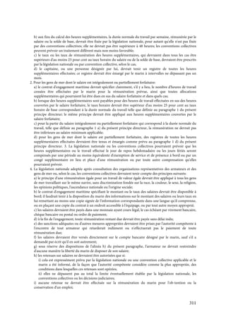 311
b) aux fins du calcul des heures supplémentaires, la durée normale du travail par semaine, rémunérée par le
salaire ou la solde de base, devrait être fixée par la législation nationale, pour autant qu'elle n'est pas fixée
par des conventions collectives; elle ne devrait pas être supérieure à 48 heures; les conventions collectives
peuvent prévoir un traitement différent mais non moins favorable;
c) le taux ou les taux de rémunération des heures supplémentaires, qui devraient dans tous les cas être
supérieurs d'au moins 25 pour cent au taux horaire du salaire ou de la solde de base, devraient être prescrits
par la législation nationale ou par convention collective, selon le cas;
d) le capitaine, ou une personne désignée par lui, devrait tenir un registre de toutes les heures
supplémentaires effectuées; ce registre devrait être émargé par le marin à intervalles ne dépassant pas un
mois.
2. Pour les gens de mer dont le salaire est intégralement ou partiellement forfaitaire:
a) le contrat d'engagement maritime devrait spécifier clairement, s'il y a lieu, le nombre d'heures de travail
censées être effectuées par le marin pour la rémunération prévue, ainsi que toutes allocations
supplémentaires qui pourraient lui être dues en sus du salaire forfaitaire et dans quels cas;
b) lorsque des heures supplémentaires sont payables pour des heures de travail effectuées en sus des heures
couvertes par le salaire forfaitaire, le taux horaire devrait être supérieur d'au moins 25 pour cent au taux
horaire de base correspondant à la durée normale du travail telle que définie au paragraphe 1 du présent
principe directeur; le même principe devrait être appliqué aux heures supplémentaires couvertes par le
salaire forfaitaire;
c) pour la partie du salaire intégralement ou partiellement forfaitaire qui correspond à la durée normale du
travail, telle que définie au paragraphe 1 a) du présent principe directeur, la rémunération ne devrait pas
être inférieure au salaire minimum applicable;
d) pour les gens de mer dont le salaire est partiellement forfaitaire, des registres de toutes les heures
supplémentaires effectuées devraient être tenus et émargés comme prévu au paragraphe 1 d) du présent
principe directeur. 3. La législation nationale ou les conventions collectives pourraient prévoir que les
heures supplémentaires ou le travail effectué le jour de repos hebdomadaire ou les jours fériés seront
compensés par une période au moins équivalente d'exemption de service et de présence à bord ou par un
congé supplémentaire en lieu et place d'une rémunération ou par toute autre compensation qu'elles
pourraient prévoir.
4. La législation nationale adoptée après consultation des organisations représentatives des armateurs et des
gens de mer ou, selon le cas, les conventions collectives devraient tenir compte des principes suivants:
a) le principe d'une rémunération égale pour un travail de valeur égale devrait être appliqué à tous les gens
de mer travaillant sur le même navire, sans discrimination fondée sur la race, la couleur, le sexe, la religion,
les opinions politiques, l'ascendance nationale ou l'origine sociale;
b) le contrat d'engagement maritime spécifiant le montant ou le taux des salaires devrait être disponible à
bord; il faudrait tenir à la disposition du marin des informations sur le montant des salaires ou leurs taux en
lui remettant au moins une copie signée de l'information correspondante dans une langue qu'il comprenne,
ou en plaçant une copie du contrat à un endroit accessible à l'équipage, ou par tout autre moyen approprié;
c) les salaires devraient être payés dans une monnaie ayant cours légal, le cas échéant par virement bancaire,
chèque bancaire ou postal ou ordre de paiement;
d) à la fin de l'engagement, toute rémunération restant due devrait être payée sans délai indu;
e) des sanctions adéquates ou d'autres mesures appropriées devraient être prises par l'autorité compétente à
l'encontre de tout armateur qui retarderait indûment ou n'effectuerait pas le paiement de toute
rémunération due;
f) les salaires devraient être versés directement sur le compte bancaire désigné par le marin, sauf s'il a
demandé par écrit qu'il en soit autrement;
g) sous réserve des dispositions de l'alinéa h) du présent paragraphe, l'armateur ne devrait restreindre
d'aucune manière la liberté du marin de disposer de son salaire;
h) les retenues sur salaires ne devraient être autorisées que si:
i) cela est expressément prévu par la législation nationale ou une convention collective applicable et le
marin a été informé, de la façon que l'autorité compétente considère comme la plus appropriée, des
conditions dans lesquelles ces retenues sont opérées;
ii) elles ne dépassent pas au total la limite éventuellement établie par la législation nationale, les
conventions collectives ou les décisions judiciaires;
i) aucune retenue ne devrait être effectuée sur la rémunération du marin pour l'ob-tention ou la
conservation d'un emploi;
 