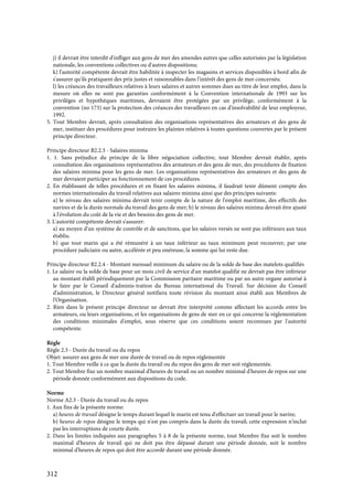 312
j) il devrait être interdit d'infliger aux gens de mer des amendes autres que celles autorisées par la législation
nationale, les conventions collectives ou d'autres dispositions;
k) l'autorité compétente devrait être habilitée à inspecter les magasins et services disponibles à bord afin de
s'assurer qu'ils pratiquent des prix justes et raisonnables dans l'intérêt des gens de mer concernés;
l) les créances des travailleurs relatives à leurs salaires et autres sommes dues au titre de leur emploi, dans la
mesure où elles ne sont pas garanties conformément à la Convention internationale de 1993 sur les
privilèges et hypothèques maritimes, devraient être protégées par un privilège, conformément à la
convention (no 173) sur la protection des créances des travailleurs en cas d'insolvabilité de leur employeur,
1992.
5. Tout Membre devrait, après consultation des organisations représentatives des armateurs et des gens de
mer, instituer des procédures pour instruire les plaintes relatives à toutes questions couvertes par le présent
principe directeur.
Principe directeur B2.2.3 - Salaires minima
1. 1. Sans préjudice du principe de la libre négociation collective, tout Membre devrait établir, après
consultation des organisations représentatives des armateurs et des gens de mer, des procédures de fixation
des salaires minima pour les gens de mer. Les organisations représentatives des armateurs et des gens de
mer devraient participer au fonctionnement de ces procédures.
2. En établissant de telles procédures et en fixant les salaires minima, il faudrait tenir dûment compte des
normes internationales du travail relatives aux salaires minima ainsi que des principes suivants:
a) le niveau des salaires minima devrait tenir compte de la nature de l'emploi maritime, des effectifs des
navires et de la durée normale du travail des gens de mer; b) le niveau des salaires minima devrait être ajusté
à l'évolution du coût de la vie et des besoins des gens de mer.
3. L'autorité compétente devrait s'assurer:
a) au moyen d'un système de contrôle et de sanctions, que les salaires versés ne sont pas inférieurs aux taux
établis;
b) que tout marin qui a été rémunéré à un taux inférieur au taux minimum peut recouvrer, par une
procédure judiciaire ou autre, accélérée et peu onéreuse, la somme qui lui reste due.
Principe directeur B2.2.4 - Montant mensuel minimum du salaire ou de la solde de base des matelots qualifiés
1. Le salaire ou la solde de base pour un mois civil de service d'un matelot qualifié ne devrait pas être inférieur
au montant établi périodiquement par la Commission paritaire maritime ou par un autre organe autorisé à
le faire par le Conseil d'adminis-tration du Bureau international du Travail. Sur décision du Conseil
d'administration, le Directeur général notifiera toute révision du montant ainsi établi aux Membres de
l'Organisation.
2. Rien dans le présent principe directeur ne devrait être interprété comme affectant les accords entre les
armateurs, ou leurs organisations, et les organisations de gens de mer en ce qui concerne la réglementation
des conditions minimales d'emploi, sous réserve que ces conditions soient reconnues par l'autorité
compétente.
Règle
Règle 2.3 - Durée du travail ou du repos
Objet: assurer aux gens de mer une durée de travail ou de repos réglementée
1. Tout Membre veille à ce que la durée du travail ou du repos des gens de mer soit réglementée.
2. Tout Membre fixe un nombre maximal d'heures de travail ou un nombre minimal d'heures de repos sur une
période donnée conformément aux dispositions du code.
Norme
Norme A2.3 - Durée du travail ou du repos
1. Aux fins de la présente norme:
a) heures de travail désigne le temps durant lequel le marin est tenu d'effectuer un travail pour le navire;
b) heures de repos désigne le temps qui n'est pas compris dans la durée du travail; cette expression n'inclut
pas les interruptions de courte durée.
2. Dans les limites indiquées aux paragraphes 5 à 8 de la présente norme, tout Membre fixe soit le nombre
maximal d'heures de travail qui ne doit pas être dépassé durant une période donnée, soit le nombre
minimal d'heures de repos qui doit être accordé durant une période donnée.
 