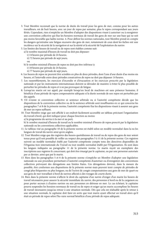 313
3. Tout Membre reconnaît que la norme de durée du travail pour les gens de mer, comme pour les autres
travailleurs, est de huit heures, avec un jour de repos par semaine, plus le repos correspondant aux jours
fériés. Cependant, rien n'empêche un Membre d'adopter des dispositions visant à autoriser ou à enregistrer
une convention collective qui fixe les horaires normaux de travail des gens de mer sur une base qui ne soit
pas moins favorable que ladite norme. 4. Pour définir les normes nationales, tout Membre prend en compte
les dangers qu'entraîne une fatigue excessive des gens de mer, notamment de ceux dont les tâches ont une
incidence sur la sécurité de la navigation et sur la sûreté et la sécurité de l'exploitation du navire.
5. Les limites des heures de travail ou de repos sont établies comme suit:
a) le nombre maximal d'heures de travail ne doit pas dépasser:
i) 14 heures par période de 24 heures;
ii) 72 heures par période de sept jours;
ou
b) le nombre minimal d'heures de repos ne doit pas être inférieur à:
i) 10 heures par période de 24 heures;
ii) 77 heures par période de sept jours.
6. Les heures de repos ne peuvent être scindées en plus de deux périodes, dont l'une d'une durée d'au moins six
heures, et l'intervalle entre deux périodes consécutives de repos ne doit pas dépasser 14 heures.
7. Les rassemblements, les exercices d'incendie et d'évacuation et les exercices prescrits par la législation
nationale et par les instruments internationaux doivent se dérouler de manière à éviter le plus possible de
perturber les périodes de repos et à ne pas provoquer de fatigue.
8. Lorsqu'un marin est sur appel, par exemple lorsqu'un local de machines est sans présence humaine, il
bénéficie d'une période de repos compensatoire adéquate si la durée normale de son repos est perturbée par
des appels.
9. S'il n'existe ni convention collective ni sentence arbitrale ou si l'autorité compétente décide que les
dispositions de la convention collective ou de la sentence arbitrale sont insuffisantes en ce qui concerne les
paragraphes 7 et 8 de la présente norme, l'autorité compétente fixe les dispositions visant à assurer aux gens
de mer un repos suffisant.
10. Tout Membre exige que soit affiché à un endroit facilement accessible un tableau précisant l'organisation
du travail à bord, qui doit indiquer pour chaque fonction au moins:
a) le programme du service à la mer et au port;
b) le nombre maximal d'heures de travail ou le nombre minimal d'heures de repos prescrit par la législation
nationale ou les conventions collectives applicables.
11. Le tableau visé au paragraphe 10 de la présente norme est établi selon un modèle normalisé dans la ou les
langues de travail du navire ainsi qu'en anglais.
12. Tout Membre exige que des registres des heures quotidiennes de travail ou de repos des gens de mer soient
tenus pour qu'il soit possible de veiller au respect des paragraphes 5 à 11 de la présente norme. Ces registres
suivent un modèle normalisé établi par l'autorité compétente compte tenu des directives disponibles de
l'Organisa-tion internationale du Travail ou tout modèle normalisé établi par l'Organisation. Ils sont dans
les langues indiquées au paragraphe 11 de la présente norme. Le marin reçoit un exemplaire des
inscriptions aux registres le concernant, qui doit être émargé par le capitaine, ou par une personne autorisée
par ce dernier, ainsi que par le marin.
13. Rien dans les paragraphes 5 et 6 de la présente norme n'empêche un Membre d'adopter une législation
nationale ou une procédure permettant à l'autorité compétente d'autoriser ou d'enregistrer des conventions
collectives prévoyant des dérogations aux limites fixées. Ces dérogations doivent, dans la mesure du
possible, être conformes aux dispositions de la présente norme mais peuvent tenir compte de périodes de
congé plus fréquentes ou plus longues, ou de l'octroi de congés compensatoires aux gens de mer de quart ou
aux gens de mer travaillant à bord de navires affectés à des voyages de courte durée.
14. Rien dans la présente norme n'affecte le droit du capitaine d'un navire d'exiger d'un marin les heures de
travail nécessaires pour assurer la sécurité immédiate du navire, des personnes à bord ou de la cargaison ou
pour porter secours à d'autres navires ou aux personnes en détresse en mer. Le cas échéant, le capitaine
pourra suspendre les horaires normaux de travail ou de repos et exiger qu'un marin accomplisse les heures
de travail nécessaires jusqu'au retour à une situation normale. Dès que cela est réalisable après le retour à
une situation normale, le capitaine doit faire en sorte que tout marin ayant effectué un travail alors qu'il
était en période de repos selon l'ho-raire normal bénéficie d'une période de repos adéquate.
 