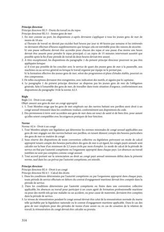 314
Principe directeur
Principe directeur B2.3 - Durée du travail ou du repos
Principe directeur B2.3.1 - Jeunes gens de mer
1. En mer comme au port, les dispositions ci-après devraient s'appliquer à tous les jeunes gens de mer de
moins de 18 ans:
a) l'horaire de travail ne devrait pas excéder huit heures par jour ni 40 heures par semaine et les intéressés
ne devraient effectuer d'heures supplémentaires que lorsque cela est inévitable pour des raisons de sécurité;
b) une pause suffisante devrait être accordée pour chacun des repas et une pause d'au moins une heure
devrait être assurée pour prendre le repas principal; c) un repos de 15 minutes intervenant aussitôt que
possible après la fin d'une période de travail de deux heures devrait être assuré.
2. A titre exceptionnel, les dispositions du paragraphe 1 du présent principe directeur pourront ne pas être
appliquées lorsque:
a) il n'est pas possible de les concilier avec le service de quart des jeunes gens de mer à la passerelle, aux
machines ou au service général ou lorsque le travail organisé par équipe ne le permet pas;
b) la formation effective des jeunes gens de mer, selon des programmes et plans d'études établis, pourrait en
être compromise.
3. De telles exceptions devraient être enregistrées, avec indication des motifs, et signées par le capitaine.
4. Le paragraphe 1 du présent principe directeur ne dispense pas les jeunes gens de mer de l'obligation
générale, faite à l'ensemble des gens de mer, de travailler dans toute situation d'urgence, conformément aux
dispositions du paragraphe 14 de la norme A2.3.
Règle
Règle 2.4 - Droit à un congé
Objet: assurer aux gens de mer un congé approprié
1. 1. Tout Membre exige que les gens de mer employés sur des navires battant son pavillon aient droit à un
congé annuel rémunéré dans les conditions voulues, conformément aux dispositions du code.
2. Des permissions à terre sont accordées aux gens de mer dans un souci de santé et de bien-être, pour autant
qu'elles soient compatibles avec les exigences pratiques de leur fonction.
Norme
Norme A2.4 - Droit à un congé
1. Tout Membre adopte une législation qui détermine les normes minimales de congé annuel applicables aux
gens de mer engagés sur des navires battant son pavillon, en tenant dûment compte des besoins particuliers
des gens de mer en matière de congé.
2. Sous réserve des dispositions de toute convention collective ou législation prévoyant un mode de calcul
approprié tenant compte des besoins particuliers des gens de mer à cet égard, les congés payés annuels sont
calculés sur la base d'un minimum de 2,5 jours civils par mois d'emploi. Le mode de calcul de la période de
service est fixé par l'autorité compétente ou l'organisme approprié dans chaque pays. Les absences au travail
justifiées ne sont pas comptées comme congé annuel.
3. Tout accord portant sur la renonciation au droit au congé payé annuel minimum défini dans la présente
norme, sauf dans les cas prévus par l'autorité compétente, est interdit.
Principe directeur
Principe directeur B2.4 - Droit à un congé
Principe directeur B2.4.1 - Calcul des droits
1. Dans les conditions déterminées par l'autorité compétente ou par l'organisme approprié dans chaque pays,
toute période de service effectuée en dehors du contrat d'engagement maritime devrait être comptée dans la
période de service.
2. Dans les conditions déterminées par l'autorité compétente ou fixées dans une convention collective
applicable, les absences au travail pour participer à un cours agréé de formation professionnelle maritime
ou pour des motifs tels qu'une maladie ou un accident, ou pour cause de maternité, devraient être comptées
dans la période de service.
3. Le niveau de rémunération pendant le congé annuel devrait être celui de la rémunération normale du marin
telle qu'établie par la législation nationale ou le contrat d'engagement maritime applicable. Dans le cas des
gens de mer employés pour des périodes de moins d'une année ou en cas de cessation de la relation de
travail, la rémunération du congé devrait être calculée au prorata.
 