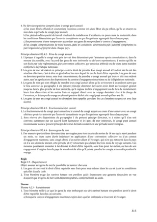 315
4. Ne devraient pas être comptés dans le congé payé annuel:
a) les jours fériés officiels et coutumiers reconnus comme tels dans l'Etat du pa-villon, qu'ils se situent ou
non dans la période de congé payé annuel;
b) les périodes d'incapacité de travail résultant de maladies ou d'accidents, ou pour cause de maternité, dans
les conditions déterminées par l'autorité compétente ou par l'organisme approprié dans chaque pays;
c) les permissions à terre temporaires accordées aux gens de mer pendant le contrat d'engagement;
d) les congés compensatoires de toute nature, dans les conditions déterminées par l'autorité compétente ou
par l'organisme approprié dans chaque pays.
Principe directeur B2.4.2 - Prise du congé annuel
1. L'époque à laquelle le congé sera pris devrait être déterminée par l'armateur après consultation et, dans la
mesure du possible, avec l'accord des gens de mer intéressés ou de leurs représentants, à moins qu'elle ne
soit fixée par voie réglementaire, par convention collective, par sentence arbitrale ou de toute autre manière
conforme à la pratique nationale.
2. Les gens de mer devraient en principe avoir le droit de prendre leur congé annuel à l'endroit où ils ont des
attaches effectives, c'est-à-dire en général au lieu vers lequel ils ont le droit d'être rapatriés. Les gens de mer
ne devraient pas être tenus, sans leur consentement, de prendre le congé annuel qui leur est dû à un endroit
autre, sauf en application des dispositions du contrat d'engagement maritime ou de la législation nationale.
3. Les gens de mer qui sont obligés de prendre leur congé annuel alors qu'ils se trouvent à un endroit autre que
le lieu autorisé au paragraphe 2 du présent principe directeur devraient avoir droit au transport gratuit
jusqu'au lieu le plus proche de leur domicile, qu'il s'agisse du lieu d'engagement ou du lieu de recrutement;
leurs frais d'entretien et les autres frais en rapport direct avec ce voyage devraient être à la charge de
l'armateur, et le temps de voyage ne devrait pas être déduit du congé payé annuel qui leur est dû.
4. Les gens de mer en congé annuel ne devraient être rappelés que dans les cas d'extrême urgence et avec leur
accord.
Principe directeur B2.4.3 - Fractionnement et cumul
1. Le fractionnement du congé payé annuel ou le cumul du congé acquis au cours d'une année avec un congé
ultérieur peut être autorisé par l'autorité compétente ou par l'organisme approprié dans chaque pays.
2. Sous réserve des dispositions du paragraphe 1 du présent principe directeur, et à moins qu'il n'en soit
convenu autrement par un accord liant l'armateur et les gens de mer intéressés, le congé payé annuel
recommandé dans le présent principe directeur devrait consister en une période ininterrompue.
Principe directeur B2.4.4 - Jeunes gens de mer
1. Des mesures particulières devraient être envisagées pour tout marin de moins de 18 ans qui a servi pendant
six mois, ou toute autre durée inférieure en application d'une convention collective ou d'un contrat
d'engagement maritime, sans congé à bord d'un navire allant à l'étranger, qui n'est pas retourné dans le pays
où il a son domicile durant cette période et n'y retournera pas durant les trois mois de voyage suivants. Ces
mesures pourraient consister à lui donner le droit d'être rapatrié, sans frais pour lui-même, au lieu de son
engagement d'origine dans le pays de son domicile afin qu'il puisse prendre les congés accumulés pendant le
voyage.
Règle
Règle 2.5 - Rapatriement
Objet: assurer aux gens de mer la possibilité de rentrer chez eux
1. Les gens de mer ont le droit d'être rapatriés sans frais pour eux-mêmes dans les cas et dans les conditions
spécifiés dans le code.
2. Tout Membre exige des navires battant son pavillon qu'ils fournissent une garantie financière en vue
d'assurer que les gens de mer sont dûment rapatriés, conformément au code.
Norme
Norme A2.5 - Rapatriement
1. Tout Membre veille à ce que les gens de mer embarqués sur des navires battant son pavillon aient le droit
d'être rapatriés dans les cas suivants:
a) lorsque le contrat d'engagement maritime expire alors que les intéressés se trouvent à l'étranger;
 