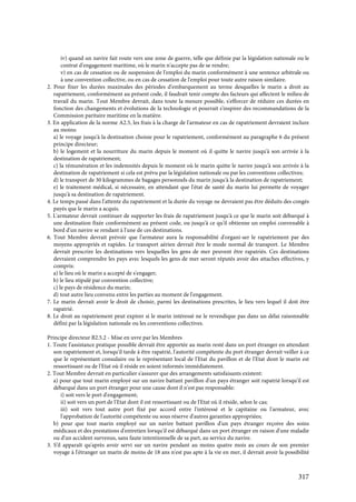317
iv) quand un navire fait route vers une zone de guerre, telle que définie par la législation nationale ou le
contrat d'engagement maritime, où le marin n'accepte pas de se rendre;
v) en cas de cessation ou de suspension de l'emploi du marin conformément à une sentence arbitrale ou
à une convention collective, ou en cas de cessation de l'emploi pour toute autre raison similaire.
2. Pour fixer les durées maximales des périodes d'embarquement au terme desquelles le marin a droit au
rapatriement, conformément au présent code, il faudrait tenir compte des facteurs qui affectent le milieu de
travail du marin. Tout Membre devrait, dans toute la mesure possible, s'efforcer de réduire ces durées en
fonction des changements et évolutions de la technologie et pourrait s'inspirer des recommandations de la
Commission paritaire maritime en la matière.
3. En application de la norme A2.5, les frais à la charge de l'armateur en cas de rapatriement devraient inclure
au moins:
a) le voyage jusqu'à la destination choisie pour le rapatriement, conformément au paragraphe 6 du présent
principe directeur;
b) le logement et la nourriture du marin depuis le moment où il quitte le navire jusqu'à son arrivée à la
destination de rapatriement;
c) la rémunération et les indemnités depuis le moment où le marin quitte le navire jusqu'à son arrivée à la
destination de rapatriement si cela est prévu par la législation nationale ou par les conventions collectives;
d) le transport de 30 kilogrammes de bagages personnels du marin jusqu'à la destination de rapatriement;
e) le traitement médical, si nécessaire, en attendant que l'état de santé du marin lui permette de voyager
jusqu'à sa destination de rapatriement.
4. Le temps passé dans l'attente du rapatriement et la durée du voyage ne devraient pas être déduits des congés
payés que le marin a acquis.
5. L'armateur devrait continuer de supporter les frais de rapatriement jusqu'à ce que le marin soit débarqué à
une destination fixée conformément au présent code, ou jusqu'à ce qu'il obtienne un emploi convenable à
bord d'un navire se rendant à l'une de ces destinations.
6. Tout Membre devrait prévoir que l'armateur aura la responsabilité d'organi-ser le rapatriement par des
moyens appropriés et rapides. Le transport aérien devrait être le mode normal de transport. Le Membre
devrait prescrire les destinations vers lesquelles les gens de mer peuvent être rapatriés. Ces destinations
devraient comprendre les pays avec lesquels les gens de mer seront réputés avoir des attaches effectives, y
compris:
a) le lieu où le marin a accepté de s'engager;
b) le lieu stipulé par convention collective;
c) le pays de résidence du marin;
d) tout autre lieu convenu entre les parties au moment de l'engagement.
7. Le marin devrait avoir le droit de choisir, parmi les destinations prescrites, le lieu vers lequel il doit être
rapatrié.
8. Le droit au rapatriement peut expirer si le marin intéressé ne le revendique pas dans un délai raisonnable
défini par la législation nationale ou les conventions collectives.
Principe directeur B2.5.2 - Mise en uvre par les Membres
1. Toute l'assistance pratique possible devrait être apportée au marin resté dans un port étranger en attendant
son rapatriement et, lorsqu'il tarde à être rapatrié, l'autorité compétente du port étranger devrait veiller à ce
que le représentant consulaire ou le représentant local de l'Etat du pavillon et de l'Etat dont le marin est
ressortissant ou de l'Etat où il réside en soient informés immédiatement.
2. Tout Membre devrait en particulier s'assurer que des arrangements satisfaisants existent:
a) pour que tout marin employé sur un navire battant pavillon d'un pays étranger soit rapatrié lorsqu'il est
débarqué dans un port étranger pour une cause dont il n'est pas responsable:
i) soit vers le port d'engagement;
ii) soit vers un port de l'Etat dont il est ressortissant ou de l'Etat où il réside, selon le cas;
iii) soit vers tout autre port fixé par accord entre l'intéressé et le capitaine ou l'armateur, avec
l'approbation de l'autorité compétente ou sous réserve d'autres garanties appropriées;
b) pour que tout marin employé sur un navire battant pavillon d'un pays étranger reçoive des soins
médicaux et des prestations d'entretien lorsqu'il est débarqué dans un port étranger en raison d'une maladie
ou d'un accident survenus, sans faute intentionnelle de sa part, au service du navire.
3. S'il apparaît qu'après avoir servi sur un navire pendant au moins quatre mois au cours de son premier
voyage à l'étranger un marin de moins de 18 ans n'est pas apte à la vie en mer, il devrait avoir la possibilité
 