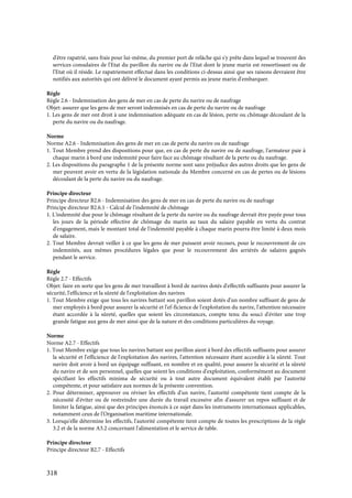 318
d'être rapatrié, sans frais pour lui-même, du premier port de relâche qui s'y prête dans lequel se trouvent des
services consulaires de l'Etat du pavillon du navire ou de l'Etat dont le jeune marin est ressortissant ou de
l'Etat où il réside. Le rapatriement effectué dans les conditions ci-dessus ainsi que ses raisons devraient être
notifiés aux autorités qui ont délivré le document ayant permis au jeune marin d'embarquer.
Règle
Règle 2.6 - Indemnisation des gens de mer en cas de perte du navire ou de naufrage
Objet: assurer que les gens de mer seront indemnisés en cas de perte du navire ou de naufrage
1. Les gens de mer ont droit à une indemnisation adéquate en cas de lésion, perte ou chômage découlant de la
perte du navire ou du naufrage.
Norme
Norme A2.6 - Indemnisation des gens de mer en cas de perte du navire ou de naufrage
1. Tout Membre prend des dispositions pour que, en cas de perte du navire ou de naufrage, l'armateur paie à
chaque marin à bord une indemnité pour faire face au chômage résultant de la perte ou du naufrage.
2. Les dispositions du paragraphe 1 de la présente norme sont sans préjudice des autres droits que les gens de
mer peuvent avoir en vertu de la législation nationale du Membre concerné en cas de pertes ou de lésions
découlant de la perte du navire ou du naufrage.
Principe directeur
Principe directeur B2.6 - Indemnisation des gens de mer en cas de perte du navire ou de naufrage
Principe directeur B2.6.1 - Calcul de l'indemnité de chômage
1. L'indemnité due pour le chômage résultant de la perte du navire ou du naufrage devrait être payée pour tous
les jours de la période effective de chômage du marin au taux du salaire payable en vertu du contrat
d'engagement, mais le montant total de l'indemnité payable à chaque marin pourra être limité à deux mois
de salaire.
2. Tout Membre devrait veiller à ce que les gens de mer puissent avoir recours, pour le recouvrement de ces
indemnités, aux mêmes procédures légales que pour le recouvrement des arriérés de salaires gagnés
pendant le service.
Règle
Règle 2.7 - Effectifs
Objet: faire en sorte que les gens de mer travaillent à bord de navires dotés d'effectifs suffisants pour assurer la
sécurité, l'efficience et la sûreté de l'exploitation des navires
1. Tout Membre exige que tous les navires battant son pavillon soient dotés d'un nombre suffisant de gens de
mer employés à bord pour assurer la sécurité et l'ef-ficience de l'exploitation du navire, l'attention nécessaire
étant accordée à la sûreté, quelles que soient les circonstances, compte tenu du souci d'éviter une trop
grande fatigue aux gens de mer ainsi que de la nature et des conditions particulières du voyage.
Norme
Norme A2.7 - Effectifs
1. Tout Membre exige que tous les navires battant son pavillon aient à bord des effectifs suffisants pour assurer
la sécurité et l'efficience de l'exploitation des navires, l'attention nécessaire étant accordée à la sûreté. Tout
navire doit avoir à bord un équipage suffisant, en nombre et en qualité, pour assurer la sécurité et la sûreté
du navire et de son personnel, quelles que soient les conditions d'exploitation, conformément au document
spécifiant les effectifs minima de sécurité ou à tout autre document équivalent établi par l'autorité
compétente, et pour satisfaire aux normes de la présente convention.
2. Pour déterminer, approuver ou réviser les effectifs d'un navire, l'autorité compétente tient compte de la
nécessité d'éviter ou de restreindre une durée du travail excessive afin d'assurer un repos suffisant et de
limiter la fatigue, ainsi que des principes énoncés à ce sujet dans les instruments internationaux applicables,
notamment ceux de l'Organisation maritime internationale.
3. Lorsqu'elle détermine les effectifs, l'autorité compétente tient compte de toutes les prescriptions de la règle
3.2 et de la norme A3.2 concernant l'alimentation et le service de table.
Principe directeur
Principe directeur B2.7 - Effectifs
 