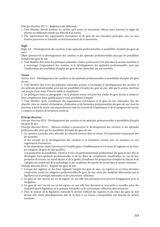 319
Principe directeur B2.7.1 - Règlement des différends
1. Tout Membre devrait instituer ou vérifier qu'il existe un mécanisme efficace pour instruire et régler les
plaintes ou différends relatifs aux effectifs d'un navire.
2. Des représentants des organisations d'armateurs et de gens de mer devraient participer, avec ou sans
d'autres personnes ou autorités, au fonctionnement de ce mécanisme.
Règle
Règle 2.8 - Développement des carrières et des aptitudes professionnelles et possibilités d'emploi des gens de
mer<
Objet: promouvoir le développement des carrières et des aptitudes professionnelles ainsi que les possibilités
d'emploi des gens de mer
1. Tout Membre doit avoir des politiques nationales visant à promouvoir l'em-ploi dans le secteur maritime et
à encourager l'organisation des carrières et le développement des aptitudes professionnelles ainsi que
l'amélioration des possibilités d'emploi des gens de mer domiciliés sur son territoire.
Norme
Norme A2.8 - Développement des carrières et des aptitudes professionnelles et possibilités d'emploi des gens
de mer
1. Tout Membre doit avoir des politiques nationales propres à encourager le développement des carrières et
des aptitudes professionnelles ainsi que les possibilités d'emploi des gens de mer, afin que le secteur maritime
soit pourvu d'une main-d'oeuvre stable et compétente.
2. Les politiques visées au paragraphe 1 de la présente norme ont pour but d'aider les gens de mer à renforcer
leurs compétences, leurs qualifications et leurs possibilités d'emploi.
3. Tout Membre, après consultation des organisations d'armateurs et de gens de mer intéressées, fixe des
objectifs clairs en matière d'orientation, d'éducation et de formation professionnelles des gens de mer dont les
fonctions à bord du navire ont essentiellement trait à la sécurité de l'exploitation et de la navigation du navire,
y compris en matière de formation continue.
Principe directeur
Principe directeur B2.8 - Développement des carrières et des aptitudes professionnelles et possibilités d'emploi
des gens de mer
Principe directeur B2.8.1 - Mesures tendant à promouvoir le développement des carrières et des aptitudes
professionnelles ainsi que les possibilités d'emploi des gens de mer
1. Les mesures à prendre pour atteindre les objectifs énoncés dans la norme A2.8 pourraient notamment être
les suivantes:
a) des accords sur le développement des carrières et la formation conclus avec un armateur ou une
organisation d'armateurs;
b) des dispositions visant à promouvoir l'emploi grâce à l'établissement et à la tenue de registres ou de listes,
par catégorie, de gens de mer qualifiés;
c) la promotion de possibilités, à bord et à terre, de perfectionnement professionnel des gens de mer afin de
développer leurs aptitudes professionnelles et de les doter de compétences transférables, en vue de leur
permettre de trouver un travail décent et de le garder, d'améliorer les perspectives d'emploi de chacun et de
s'adapter aux évolutions de la technologie et des conditions du marché du travail dans le secteur maritime.
Principe directeur B2.8.2 - Registre des gens de mer
1. Lorsque des registres ou des listes régissent l'emploi des gens de mer, ces registres et ces listes devraient
comprendre toutes les catégories professionnelles de gens de mer selon des modalités déterminées par la
législation ou la pratique nationales ou les conventions collectives.
2. Les gens de mer inscrits sur un tel registre ou une telle liste devraient avoir priorité d'engagement pour la
navigation.
3. Les gens de mer inscrits sur un tel registre ou une telle liste devraient se tenir prêts à travailler selon des
modalités que la législation ou la pratique nationales ou les conventions collectives détermineront.
4. Dans la mesure où la législation nationale le permet, l'effectif des registres et des listes des gens de mer
devrait être révisé périodiquement afin de le fixer à un niveau correspondant aux besoins du secteur
maritime.
 