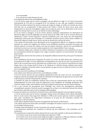 321
i) est raisonnable;
ii) ne nuit pas au confort des gens de mer;
b) les logements doivent être convenablement isolés;
c) sur les navires autres que les navires à passagers, tels que définis à la règle 2 e) et f) de la Convention
internationale de 1974 pour la sauvegarde de la vie humaine en mer, telle que modifiée (Convention
SOLAS), les cabines doivent être situées au-dessus de la ligne de charge, au milieu ou à l'arrière du navire,
sauf dans des cas exceptionnels où elles peuvent être situées à l'avant du navire, parce qu'un autre
emplacement ne serait pas envisageable compte tenu du type du navire, de ses dimensions ou du service
auquel il est destiné mais en aucun cas au-delà de la cloison d'abordage;
d) sur les navires à passagers, et sur les navires spéciaux construits conformément aux dispositions du
Recueil de règles de sécurité applicables aux navires spéciaux de l'OMI, 1983, et de ses versions ultérieures
(dénommés ci-après «navires spéciaux»), l'autorité compétente peut, sous réserve que des dispositions
satisfaisantes soient prises pour l'éclairage et la ventilation, permettre que les cabines soient installées au-
dessous de la ligne de charge mais en aucun cas juste au-dessous des coursives de service;
e) les cabines ne doivent pas ouvrir directement sur les compartiments affectés à la cargaison, la salle des
machines, les cuisines, les magasins, les séchoirs ou les installations sanitaires communes; les parties des
cloisons séparant ces locaux des cabines, ainsi que les cloisons extérieures, doivent être convenablement
construites en acier ou en tout autre matériau approuvé et être imperméables à l'eau et aux gaz;
f) les matériaux utilisés pour construire les cloisons intérieures, les panneaux et les revêtements, les sols et
les raccordements doivent être adaptés à leur usage et propres à garantir un environnement sans danger
pour la santé;
g) les logements doivent être bien éclairés et des dispositifs suffisants doivent être prévus pour l'écoulement
des eaux;
h) les installations prévues pour le logement, les loisirs et le service de table doivent être conformes aux
prescriptions de la règle 4.3 et aux dispositions correspondantes du code qui ont trait à la protection de la
santé et de la sécurité ainsi qu'à la prévention des accidents pour ce qui concerne la prévention du risque
d'expo-sition à des niveaux nocifs de bruit et de vibrations et à d'autres facteurs ambiants ainsi qu'aux
substances chimiques à bord des navires et pour garantir aux gens de mer un milieu de travail et un cadre
de vie acceptables à bord.
7. En ce qui concerne la ventilation et le chauffage:
a) les cabines et les réfectoires doivent être convenablement ventilés;
b) tous les navires, hormis ceux qui naviguent régulièrement dans des zones où le cli< mat tempéré ne
l'exige pas, doivent être équipés d'un système de climatisation des logements des gens de mer, du local radio
et de tout poste central de commande des machines;
c) l'aération de toutes les installations sanitaires doit se faire par communication directe avec l'air libre,
indépendamment de toute autre partie des logements; d) une installation de chauffage satisfaisante doit
fournir la chaleur voulue, sauf à bord des navires qui naviguent exclusivement sous des climats tropicaux.
8. En ce qui concerne les prescriptions pour l'éclairage, sous réserve des aménagements particuliers
éventuellement autorisés à bord des navires à passagers, les ca-bines et les réfectoires doivent être éclairés
par la lumière naturelle et pourvus d'un éclairage artificiel adéquat.
9. Lorsque des cabines sont nécessaires à bord des navires, elles doivent répondre aux prescriptions suivantes:
a) sur les navires autres que les navires à passagers, chaque marin doit disposer d'une cabine individuelle;
dans le cas des navires d'une jauge brute inférieure à 3 000 ou des navires spéciaux, l'autorité compétente
peut, après consultation des organisations d'armateurs et de gens de mer intéressées, autoriser des
dérogations à cette prescription;
b) des cabines séparées doivent être mises à la disposition des hommes et des femmes;
c) les cabines doivent être d'une taille convenable et aménagées de manière à assurer un confort raisonnable
et à en faciliter la bonne tenue;
d) chaque marin doit disposer en toute circonstance de sa propre couchette;
e) les dimensions intérieures des couchettes ne doivent pas être inférieures à 198 centimètres sur 80
centimètres;
f) la superficie par occupant des cabines des gens de mer à une seule couchette ne doit pas être inférieure à:
i) 4,5 mètres carrés sur les navires d'une jauge brute inférieure à 3 000;
ii) 5,5 mètres carrés sur les navires d'une jauge brute égale ou supérieure à 3 000 mais inférieure à 10 000;
iii) 7 mètres carrés sur les navires d'une jauge brute égale ou supérieure à 10 000;
 