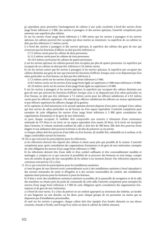 322
g) cependant, pour permettre l'aménagement de cabines à une seule couchette à bord des navires d'une
jauge brute inférieure à 3 000, des navires à passagers et des navires spéciaux, l'autorité compétente peut
autoriser une superficie plus réduite;
h) sur les navires d'une jauge brute inférieure à 3 000 autres que les navires à passagers et les navires
spéciaux, les cabines peuvent être occupées par deux marins au maximum. La superficie de ces cabines ne
doit pas être inférieure à 7 mètres carrés;
i) à bord des navires à passagers et des navires spéciaux, la superficie des cabines des gens de mer qui
n'exercent pas les fonctions d'officier ne doit pas être inférieure à:
i) 7,5 mètres carrés pour les cabines de deux personnes;
ii) 11,5 mètres carrés pour les cabines de trois personnes;
iii) 14,5 mètres carrés pour les cabines de quatre personnes;
j) sur les navires spéciaux, les cabines peuvent être occupées par plus de quatre personnes. La superficie par
occupant de ces cabines ne doit pas être inférieure à 3,6 mètres carrés;
k) sur les navires autres que les navires à passagers et les navires spéciaux, la superficie par occupant des
cabines destinées aux gens de mer qui exercent les fonctions d'officier, lorsque ceux-ci ne disposent pas d'un
salon particulier ou d'un bureau, ne doit pas être inférieure à:
i) 7,5 mètres carrés sur les navires d'une jauge brute inférieure à 3 000;
ii) 8,5 mètres carrés sur les navires d'une jauge brute égale ou supérieure à 3 000 mais inférieure à 10 000;
iii) 10 mètres carrés sur les navires d'une jauge brute égale ou supérieure à 10 000;
l) sur les navires à passagers et les navires spéciaux, la superficie par occupant des cabines destinées aux
gens de mer qui exercent les fonctions d'officier, lorsque ceux-ci ne disposent pas d'un salon particulier ou
d'un bureau, ne doit pas être inférieure à 7,5 mètres carrés pour les officiers subalternes et à 8,5 mètres
carrés pour les officiers supérieurs. On entend par officiers subalternes les officiers au niveau opérationnel
et par officiers supérieurs les officiers chargés de la gestion;
m) le capitaine, le chef mécanicien et le second capitaine doivent disposer d'une pièce contiguë à leur cabine
qui leur servira de salon particulier ou de bureau ou d'un espace équivalent. L'autorité compétente peut
exempter de cette obligation les navires d'une jauge brute inférieure à 3 000 après consultation des
organisations d'armateurs et de gens de mer intéressées;
n) pour chaque occupant, le mobilier doit comprendre une armoire à vêtements d'une contenance
minimale de 475 litres et un tiroir ou un espace équivalent d'au moins 56 litres. Si le tiroir est incorporé
dans l'armoire, le volume minimal combiné de celle-ci doit être de 500 litres. Elle doit être pourvue d'une
étagère et son utilisateur doit pouvoir la fermer à clé afin de préserver sa vie privée;
o) chaque cabine doit être pourvue d'une table ou d'un bureau, de modèle fixe, rabattable ou à coulisse, et de
sièges confortables suivant les besoins.
10. En ce qui concerne les prescriptions pour les réfectoires:
a) les réfectoires doivent être séparés des cabines et situés aussi près que possible de la cuisine. L'autorité
compétente peut, après consultation des organisations d'armateurs et de gens de mer intéressées, exempter
de cette obligation les navires d'une jauge brute inférieure à 3 000;
b) les réfectoires doivent être d'une taille et d'un confort suffisants et être convenablement meublés et
aménagés, y compris en ce qui concerne la possibilité de se procurer des boissons en tout temps, compte
tenu du nombre de gens de mer susceptibles de les utiliser à un moment donné. Des réfectoires séparés ou
communs sont prévus s'il y a lieu.
11. En ce qui concerne les prescriptions pour les installations sanitaires:
a) tous les gens de mer doivent avoir commodément accès à des installations sanitaires à bord répondant à
des normes minimales de santé et d'hygiène et à des normes raisonnables de confort, des installations
séparées étant prévues pour les hommes et pour les femmes;
b) il doit y avoir des installations sanitaires aisément accessibles de la passerelle de navigation et de la salle
des machines ou situées près du poste de commande de cette salle; l'autorité compétente peut exempter les
navires d'une jauge brute inférieure à 3 000 de cette obligation après consultation des organisations d'ar-
mateurs et de gens de mer intéressées;
c) à bord de tout navire, il y a lieu de prévoir en un endroit approprié au minimum des toilettes, un lavabo
et une baignoire ou une douche, ou les deux, pour chaque groupe de six personnes ou moins qui ne
disposent pas d'installations personnelles;
d) sauf sur les navires à passagers, chaque cabine doit être équipée d'un lavabo alimenté en eau douce
courante, chaude et froide, sauf lorsqu'il en existe un dans le cabinet de toilette attenant;
 