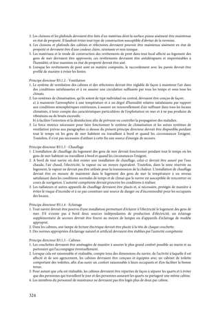 324
3. Les cloisons et les plafonds devraient être faits d'un matériau dont la surface puisse aisément être maintenue
en état de propreté. Il faudrait éviter tout type de construction susceptible d'abriter de la vermine.
4. Les cloisons et plafonds des cabines et réfectoires devraient pouvoir être maintenus aisément en état de
propreté et devraient être d'une couleur claire, résistante et non toxique.
5. Les matériaux et le mode de construction des revêtements de pont dans tout local affecté au logement des
gens de mer devraient être approuvés; ces revêtements devraient être antidérapants et imperméables à
l'humidité, et leur maintien en état de propreté devrait être aisé.
6. Lorsque les revêtements de pont sont en matière composite, le raccordement avec les parois devrait être
profilé de manière à éviter les fentes.
Principe directeur B3.1.2 - Ventilation
1. Le système de ventilation des cabines et des réfectoires devrait être réglable de façon à maintenir l'air dans
des conditions satisfaisantes et à en assurer une circulation suffisante par tous les temps et sous tous les
climats.
2. Les systèmes de climatisation, qu'ils soient de type individuel ou central, devraient être conçus de façon:
a) à maintenir l'atmosphère à une température et à un degré d'humidité relative satisfaisants par rapport
aux conditions atmosphériques extérieures, à assurer un renouvellement d'air suffisant dans tous les locaux
climatisés, à tenir compte des caractéristiques particulières de l'exploitation en mer et à ne pas produire de
vibrations ou de bruits excessifs;
b) à faciliter l'entretien et la désinfection afin de prévenir ou contrôler la propagation des maladies.
3. La force motrice nécessaire pour faire fonctionner le système de climatisation et les autres systèmes de
ventilation prévus aux paragraphes ci-dessus du présent principe directeur devrait être disponible pendant
tout le temps où les gens de mer habitent ou travaillent à bord et quand les circonstances l'exigent.
Toutefois, il n'est pas nécessaire d'utiliser à cette fin une source d'énergie de secours.
Principe directeur B3.1.3 - Chauffage
1. L'installation de chauffage du logement des gens de mer devrait fonctionner pendant tout le temps où les
gens de mer habitent ou travaillent à bord et quand les circonstances l'exigent.
2. A bord de tout navire où doit exister une installation de chauffage, celui-ci devrait être assuré par l'eau
chaude, l'air chaud, l'électricité, la vapeur ou un moyen équivalent. Toutefois, dans la zone réservée au
logement, la vapeur ne devrait pas être utilisée pour la transmission de la chaleur. L'installation de chauffage
devrait être en mesure de maintenir dans le logement des gens de mer la température à un niveau
satisfaisant dans les conditions normales de temps et de climat que le navire est susceptible de rencontrer en
cours de navigation. L'autorité compétente devrait prescrire les conditions à réaliser.
3. Les radiateurs et autres appareils de chauffage devraient être placés et, si nécessaire, protégés de manière à
éviter le risque d'incendie et à ne pas constituer une source de danger ou d'incommodité pour les occupants
des locaux.
Principe directeur B3.1.4 - Eclairage
1. Tout navire devrait être pourvu d'une installation permettant d'éclairer à l'électricité le logement des gens de
mer. S'il n'existe pas à bord deux sources indépendantes de production d'électricité, un éclairage
supplémentaire de secours devrait être fourni au moyen de lampes ou d'appareils d'éclairage de modèle
approprié.
2. Dans les cabines, une lampe de lecture électrique devrait être placée à la tête de chaque couchette.
3. Des normes appropriées d'éclairage naturel et artificiel devraient être établies par l'autorité compétente.
Principe directeur B3.1.5 - Cabines
1. Les couchettes devraient être aménagées de manière à assurer le plus grand confort possible au marin et au
partenaire qui l'accompagne éventuellement.
2. Lorsque cela est raisonnable et réalisable, compte tenu des dimensions du navire, de l'activité à laquelle il est
affecté et de son agencement, les cabines devraient être conçues et équipées avec un cabinet de toilette
comportant des toilettes, afin d'as-surer un confort raisonnable à leurs occupants et d'en faciliter la bonne
tenue.
3. Pour autant que cela est réalisable, les cabines devraient être réparties de façon à séparer les quarts et à éviter
que des personnes qui travaillent le jour et des personnes assurant les quarts ne partagent une même cabine.
4. Les membres du personnel de maistrance ne devraient pas être logés plus de deux par cabine.
 
