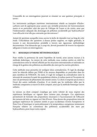 33
L’ensemble de ces interrogations pourrait se résumer en une question principale, à
savoir :
Les instruments juridiques maritimes internationaux relatifs au transport d’hydro-
carbures sont-ils appropriés pour assurer une véritable protection de l’environnement
marin et en particulier celui des pays de l’Afrique de l’ouest et du centre, ainsi que
l’indemnisation adéquate des dommages de pollution accidentelle par hydrocarbures?
Leur efficacité n’est-elle pas contrariée par des entraves ?
Autant de questions auxquelles nous aurons la tâche de répondre tout au long de cette
étude. L’élucidation des questions ci-dessus posées suppose, en règles générales, le
recours à une documentation préalable à travers une rigoureuse méthodologie
documentaire. Une démarche qui, à coup sûr, devrait permettre de trouver les réponses
adéquates à toutes ces interrogations.
VI – REMARQUE D’ORDRE MÉTHODOLOGIQUE
Pour vérifier la pertinence de notre hypothèse de travail, nous aurons recours à la
méthode dialectique. Au moyen de cette méthode, nous voulons mettre en relief les
contradictions entre la volonté affichée par les structures internationales et nationales en
charge de la gestion des pollutions accidentelles des mers par les navires pétroliers.
Cette méthode nous permettra de souligner deux contradictions. Il s’agit du décalage
entre les objectifs définis par l’OMI et les moyens disponibles en particulier dans les
pays membres de l’OMAOC. En outre, il s’agit de souligner la contradiction entre la
nécessité de soustraire la santé des populations côtières, le milieu marin et l’économie de
mer à la persistance du phénomène des marées noires. Ce choix n’emporte pas la mise à
l’écart des autres méthodes d’analyse. Il en résulte que les méthodes telles que la
méthode comparative à travers le droit comparé, ainsi que la méthode historique seront
utilisées.
Le recours au droit comparé s’explique par notre volonté de nous inspirer des
expériences bénéfiques en vigueur dans certains pays étrangers. Ces expériences
permettront de formuler des propositions nécessaires à l’accroissement de l’efficacité
des mesures de lutte en vigueur en Côte d’Ivoire. Nous ferons des propositions tirées de
quelques expériences de certaines entités et pays occidentaux (Union Européenne et
États-Unis d’Amérique) et particulièrement à la jurisprudence européenne notamment
française relative au contentieux des pollutions accidentelles des mers par
hydrocarbures, pour étayer notre exposé.
 