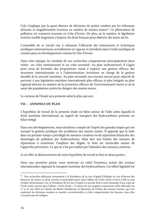 34
Cela s’explique par la quasi-absence de décisions de justice rendues par les tribunaux
africains et singulièrement ivoiriens en matière de marées noires69
. Ce phénomène de
pollution est vraiment nouveau en Côte d’Ivoire. De plus, en la matière, le législateur
ivoirien semble largement s’inspirer du droit français pour élaborer des textes de loi.
L’ensemble de ce travail vise à rehausser l’efficacité des instruments et techniques
juridiques internationaux actuellement en vigueur et introduits dans l’ordre juridique de
certains pays en développement comme la Côte d’Ivoire.
Dans cette optique, les résultats de nos recherches comporteront principalement deux
volets : un volet institutionnel et un volet normatif. Au plan institutionnel, il s’agira
pour nous de formuler des propositions visant à inspirer une gestion efficace des
structures internationales et à l’administration ivoirienne en charge de la gestion
durable de la sécurité maritime. Au plan normatif, nos travaux auront pour objectif de
parvenir à une législation maritime internationale plus efficace et plus intégrée au plan
régional africain en matière de la protection efficace de l’environnement marin et de la
santé des populations contre les dangers des marées noires.
Le contenu de l’étude sera présenté selon le plan qui suit.
VII – ANNONCE DU PLAN
L’hypothèse de travail de la présente étude est bâtie autour de l’idée selon laquelle le
droit maritime international, au regard du transport des hydrocarbures présente un
bilan mitigé.
Dans nos développements, nous tiendrons compte de l’esprit des grandes étapes qui ont
marqué la gestion juridique des problèmes des marées noires. Il apparaît que la lutte
dans un premier temps a privilégié les mesures curatives ou de réparation financière des
dommages de pollution par hydrocarbures. Mais face aux limites des mesures de
réparations à minimiser l’ampleur des dégâts, la lutte est réarticulée autour de
l’approche préventive. Ce qui ne s’est pas traduit par l’abandon des mesures curatives.
A cet effet, la démonstration de notre hypothèse de travail se fera en deux parties :
Dans une première partie, nous mettrons en relief l’existence avérée des normes
internationales régissant le transport maritime des hydrocarbures. Cet effort législatif est
69
Nos recherches effectuées notamment à la Présidence de la cour d’appel d’Abidjan en vue d’obtenir des
décisions de justice en droit ivoirien et particulièrement dans l’affaire du Probo Koala et de la CNR se sont
révélées infructueuses. Car, la Présidence de la Cour d’Appel n’a pas fait droit à notre demande d’une copie de
l’arrêt rendu surtout dans l’affaire « Probo Koala ». Il ressort de nos enquêtes notamment celles effectuées les
17 et 21 mai 2010 au Cabinet du Maître Menthenon, le bâtonnier de l’Ordre des avocats ivoirien, que non
seulement les décisions rendues en matière correctionnelle et civile comporteraient des lacunes, mais elles
n’auraient pas été rédigées.
 