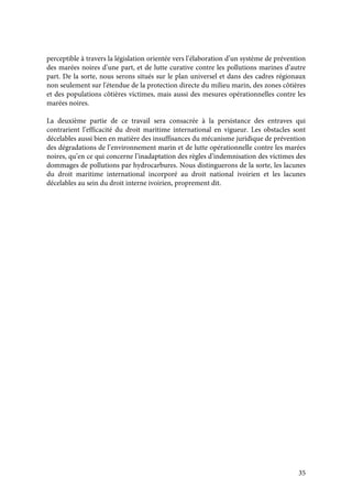 35
perceptible à travers la législation orientée vers l’élaboration d’un système de prévention
des marées noires d’une part, et de lutte curative contre les pollutions marines d’autre
part. De la sorte, nous serons situés sur le plan universel et dans des cadres régionaux
non seulement sur l'étendue de la protection directe du milieu marin, des zones côtières
et des populations côtières victimes, mais aussi des mesures opérationnelles contre les
marées noires.
La deuxième partie de ce travail sera consacrée à la persistance des entraves qui
contrarient l’efficacité du droit maritime international en vigueur. Les obstacles sont
décelables aussi bien en matière des insuffisances du mécanisme juridique de prévention
des dégradations de l’environnement marin et de lutte opérationnelle contre les marées
noires, qu’en ce qui concerne l’inadaptation des règles d’indemnisation des victimes des
dommages de pollutions par hydrocarbures. Nous distinguerons de la sorte, les lacunes
du droit maritime international incorporé au droit national ivoirien et les lacunes
décelables au sein du droit interne ivoirien, proprement dit.
 