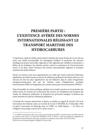 37
PREMIÈRE PARTIE :
L’EXISTENCE AVÉRÉE DES NORMES
INTERNATIONALES RÉGISSANT LE
TRANSPORT MARITIME DES
HYDROCARBURES
L’importance vitale du milieu marin dans le maintien de toutes formes de vie est, de nos
jours, une réalité incontestable. En témoignent d’ailleurs la profusion des mesures
juridiques de portée universelle, régionale et sub-régionale qui s’attellent à minimiser, à
défaut de les éradiquer, les atteintes portées contre la consistance de l’environnement
marin. Il est donc avéré l’existence des normes internationales régissant le transport
maritime des hydrocarbures.
Parmi ces normes, nous nous appesantirons sur celles qui visent à prévenir l’altération
significative du milieu marin au moyen de substances polluantes de natures diverses. Les
mesures de lutte les plus significatives ont été élaborées dans le cadre d’organismes
intergouvernementaux tels que les Nations unies, l’Organisation maritime
internationale (OMI), le Programme des nations unies pour l’environnement (PNUE)70
.
Dans l’ensemble, les textes juridiques adoptés en la matière portent sur la protection du
milieu marin, les normes de construction des navires, les installations de réception des
résidus de substances polluantes, la formation du personnel navigant, la fixation des
seuils autorisés de rejets de substances polluantes …
L’éventail des mesures préventives ci-dessus se justifie au regard de l’article 192 de la
Convention des Nations unies sur le droit de la mer (CNUDM) du 10 décembre 1982
(ci-après Convention de Montego Bay ou CMB). La CMB dispose : « les États ont
l’obligation de protéger et préserver le milieu marin ».
70
La CMB du 10 décembre 1982 a été conclue sous les auspices de l’ONU ; l’activité intense de l’OMI a permis
de conclure, entre autres, la Convention MARPOL 73/78 ; le PNUE a initié les programmes régionaux de
protection de l’environnement marin qui ont permis la conclusion, entre autres, de la Convention
WACAF et son Protocole adoptés à Abidjan le 23 mars 1981.
 