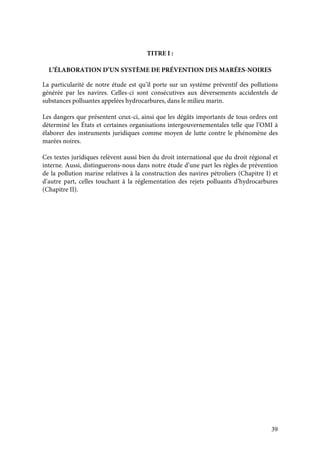 39
TITRE I :
L’ÉLABORATION D’UN SYSTÈME DE PRÉVENTION DES MARÉES-NOIRES
La particularité de notre étude est qu’il porte sur un système préventif des pollutions
générée par les navires. Celles-ci sont consécutives aux déversements accidentels de
substances polluantes appelées hydrocarbures, dans le milieu marin.
Les dangers que présentent ceux-ci, ainsi que les dégâts importants de tous ordres ont
déterminé les États et certaines organisations intergouvernementales telle que l’OMI à
élaborer des instruments juridiques comme moyen de lutte contre le phénomène des
marées noires.
Ces textes juridiques relèvent aussi bien du droit international que du droit régional et
interne. Aussi, distinguerons-nous dans notre étude d’une part les règles de prévention
de la pollution marine relatives à la construction des navires pétroliers (Chapitre I) et
d’autre part, celles touchant à la réglementation des rejets polluants d’hydrocarbures
(Chapitre II).
 