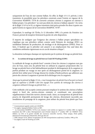 42
uniquement de l’eau de mer comme ballast. En effet, la Règle 13 § 11 prévoit, à titre
transitoire, la possibilité pour les pétroliers construits avant l’entrée en vigueur de la
Convention MARPOL 73/78 de convertir certaines citernes à cargaison en citernes à
ballast propre. Ces pétroliers75
ne sont pas dotés de citernes à ballasts séparés76
. En vertu
de la Règle 13 § 9 a) et b), ce régime transitoire était prévu prendre fin deux à quatre ans
après l’entrée en vigueur de la Convention MARPOL 73/7877
.
Cependant, le naufrage de l’Erika, le 12 décembre 1999, à la pointe du Finistère (en
France), permet de tempérer fortement la portée de cette disposition.
Il importe de souligner que l’exigence des citernes à ballast propre spécialisées ne
s’applique pas aux pétroliers utilisés comme unité flottante de stockage (FSU) ou
installation flottante de production, de stockage et de déchargement (FPSO). Pour ce
faire, il faudrait que le pétrolier soit amarré à un emplacement fixe sauf dans des
conditions ambiantes rigoureuses ou en cas de situation critique78
.
La deuxième technique classique est représentée par le système de lavage au pétrole brut.
B – Le système de lavage au pétrole brut ou Crude Oil Washing (COW)
La méthode de lavage au pétrole brut79
consiste à laver les citernes à cargaison non pas
avec de l’eau, mais avec du pétrole brut en utilisant la cargaison proprement dite. Le
lavage au pétrole brut se fait habituellement pendant le déchargement de la cargaison et
parfois pendant un voyage en mer après un déchargement partiel de la cargaison. Le
pétrole brut utilisé pour le lavage dissout les résidus d’hydrocarbures qui adhèrent aux
parois des citernes à cargaison et permet de la décharger avec la cargaison.
Ainsi que le prévoit la Règle 13 § 6, « tout transporteur de pétrole brut d’un port en lourd
égal ou supérieur à 20.000 t doit être équipé d’un système de nettoyage des citernes à
cargaison utilisant le lavage au pétrole brut …».
Cette méthode a été acceptée comme pouvant remplacer le système des citernes à ballast
séparé à bord des navires-citernes existants et constituant une prescription
supplémentaire à bord des navires citernes neufs. Ainsi, un transporteur de pétrole brut
pourvu de dispositifs permanents de lavage des citernes, directement raccordés aux
installations de pompage de la cargaison, peut utiliser du pétrole brut plutôt que l’eau
75
Communément appelés tankers pré-MARPOL.
76
En anglais, Segregated Ballast Tanks ou SBT.
77
La Convention MARPOL 73/78 et son Annexe I sont entrées en vigueur le 2 octobre 1983. Le régime
transitoire des CBT a donc théoriquement cessé d’exister depuis le 1er
octobre 1987. Cf. TIEBLEY (Yves
Didier), La Côte et la gestion durable des ressources naturelles marines, Thèse unique, Droit public,
Datawyse/Universiteit pers Maastricht, 2010, pp.146-147.
78
OMI, Marpol 73/78 : Édition récapitulative de 1997 (Interprétations uniformes), Londres, 1998, p.156.
79
En anglais Crude Oil Washing ou COW.
 