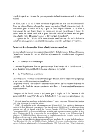 43
pour le lavage de ses citernes. Ce système participe de la diminution nette de la pollution
marine.
En outre, dans le cas où il serait nécessaire de procéder en mer à un transbordement
d’une cargaison d’hydrocarbures d’un navire à un autre, il faudrait prendre toutes les
précautions pour s’assurer qu’il n’y a pas de fuite d’hydrocarbures. À cet effet, il
conviendrait de bien fermer toutes les vannes qui ne sont pas utilisées et fermer les
issues. Tous les dalots situés sur le pont devraient être efficacement bouchés pour
empêcher les fuites d’hydrocarbures de se déverser par-dessus bord80
.
Le protocole du 17 février 1978 apportera des modifications à l’Annexe I du texte
initial. Ces aménagements consistent à instaurer de nouvelles techniques préventives.
Paragraphe 2 : L’instauration de nouvelles techniques préventives
Les nouvelles techniques instaurées sont constituées de la technique de la double coque
(A) et les techniques des citernes à ballasts séparées et des installations de réception à
terre (B).
A – La technique de la double coque
Il convient de présenter dans un premier temps la technique de la double coque (1)
avant d’exposer comment ladite technique est mise en œuvre (2).
1. La Présentation de la technique
La double coque constitue une double enveloppe de deux mètres d’épaisseur qui protège
le navire en cas d’échouement ou de collision81
.
Le système consiste à installer une épaisseur substantielle de ballast entre le bordé des
murailles et les fonds du navire exposés aux abordages et échouements et la cargaison
d’hydrocarbures82
.
L’exigence de la double coque a été posée par la Règle 13 F de l’Annexe I telle
qu’amendée le 6 mars 199283
. En vertu de la Règle 13 F, les nouveaux pétroliers de plus
80
Cf. OMI, Manuel sur la pollution par les hydrocarbures, 1ère
partie : prévention, Édition révisée, Londres,
1983, n°3 et suivants pp.30-32 et p.55 et suivants.
81
HAGRY (Alexandre), Les navires inférieurs aux normes, Mémoire, DESS, Droit maritime et des transports,
Université de droit, d’économie et des sciences d’Aix-Marseille, année 2002-2003, p.17. La définition ci-dessus
concorde avec celle du Conseil général des Ponts et Chaussées (CGPC) et l’Inspection générale de
l’environnement (IGE), en France, qui définissent la double coque comme « une double enveloppe de deux
mètres d’épaisseur dont le but est de protéger les citernes placées à l’intérieur en cas d’échouement ou de
pollution ». Cf. CGPC/IGE, Mission d’inspection sur les installations de réception portuaires pour les déchets
d’exploitation des navires et les résidus de cargaison, 2000, p.43.
82
Cf. Bureau Veritas, « Pétroliers à double coque, effets sur la pollution des mers par les hydrocarbures »,
Paris, Décembre 1991. Cité par HARREL (Courtes Guillaume), Prévention et indemnisation des pollutions
marines : évolution et adaptation d’un droit naissant, Mémoire, DEA, Droit privé, Paris, 1999, p.31 et suivants.
 