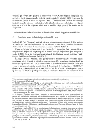 44
de 5000 tpl doivent être pourvus d’une double coque84
. Cette exigence s’applique aux
pétroliers dont les commandes ont été passées après le 6 juillet 1993, ceux dont la
livraison est prévue à partir du 6 juillet 199685
. La double coque possède un avantage
indéniable sur les citernes à ballast séparé. En effet, les citernes à ballast séparé protègent
environ le 1/3 de la cargaison alors que la double coque protège la totalité de la
cargaison86
.
La mise en œuvre de la technique de la double coque permet d’apprécier son efficacité.
2. La mise en œuvre de la technique de la double coque
La Règle 13 F de l’Annexe I a été révisée par les parties contractantes à la Convention
MARPOL 73/78. Cette modification est intervenue à la suite d’une proposition émanant
du Comité de protection de l’environnement marin (CPEM) de l’OMI.
En vertu de cette révision, entrée en vigueur le 1er
septembre 2002, les pétroliers à
simple coque de plus de vingt-cinq ans et de fort tonnage ne pourront plus naviguer à
partir de 2005. En ce qui concerne les pétroliers à simple coque âgés de moins de vingt-
cinq en 2005, la date limite est fixée à 201587
.
La Règle 13 G de l’Annexe I telle que révisée le 4 décembre 2003 a réduit les délais
précités de retrait de navires pétroliers à simple coque. Ces amendements étaient prévus
entrer en vigueur le 5 avril 2005 au moyen de la procédure de l’acceptation tacite. En
vertu de ces amendements, les pétroliers de la catégorie 1 (catégorie pré-MARPOL)88
doivent être retirés en 2005 (au lieu de 2007). Pour les pétroliers des catégories 2 et 3
(pétroliers MARPOL et petits pétroliers)89
, la date limite de retrait est ramenée à 2010
83
Les amendements à la Règle 13 F de l’Annexe I sont entrés en vigueur le 6 juillet 1993.
84
Cf. www.imo.org/HOME.html.
85
ROCHE (Catherine), « Après l’Erika : la prévention de la pollution des mers par le renforcement de la
sécurité maritime en Europe (Erika I) », RJE, n°3, 2002, p.391.
86
Cf. Bureau Veritas, « Pétroliers à double coque, effets sur la pollution des mers par les hydrocarbures »,
Paris, Décembre 1991. Cité par HARREL (Courtes Guillaume), Prévention et indemnisation des pollutions
marines : évolution et adaptation d’un droit naissant, Mémoire, DEA, Droit privé, Paris, 1999, p.31 et suivants.
87
Cf. www.imo.org/HOME.html.
88
La catégorie 1 (catégorie pré-MARPOL) comprend les pétroliers de 20.000 tpl ou plus qui transportent du
pétrole brut, du fuel lourd, du bitume. Sont également inclus dans cette catégorie, les pétroliers de 30.000 tpl
ou plus qui transportent d’autres produits pétroliers. La particularité des navires pré-MARPOL est qu’ils ne
sont pas dotés de ballasts séparés. Cf. TIEBLEY (Yves Didier), Réflexions sur les instruments et techniques
juridiques de lutte contre les pollutions marines dues à l’exploitation off-shore et au transport maritime des
hydrocarbures, Mémoire, DEA en droit et politique de l’environnement, Université de Lomé, Faculté de Droit,
11 juin 2004, p.50, note 154.
89
La catégorie 2 (navires MARPOL) est constituée des pétroliers de même tonnage et transportant les mêmes
produits mais qui sont dotés de ballasts séparés. La catégorie 3 est une catégorie résiduelle dans laquelle on
range les pétroliers dotés ou non de ballasts séparés mais dont le tonnage est compris entre 5000 tpl et les
tonnages minima des catégories 1 et 2. Cf. TIEBLEY (Yves Didier), Réflexions sur les instruments et techniques
juridiques de lutte contre les pollutions marines dues à l’exploitation off-shore et au transport maritime des
hydrocarbures, Mémoire, DEA en droit et politique de l’environnement, Université de Lomé, Faculté de Droit,
11 juin 2004, p.50, note 134.
 
