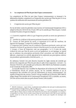 47
A – Les compétences de l’État du port dans l’espace communautaire
Les compétences de l’État du port dans l’espace communautaire se résument à la
délimitation desdites compétences en l’inspection des navires par l’État du port (1) et au
système de notification des mouvements de navires pétroliers (2).
1. L’inspection des navires par l’État du port
En vue de lutter contre les pétroliers sous-normes, la Communauté Européenne (CE) a
adopté la Directive 95/21/CE du 19 juin 1995 sur le contrôle par l’État du port. L’article
6 intitulé Procédure d'inspection dispose :
« 1. L'autorité compétente veille à ce que l'inspecteur procède au moins aux opérations ci-
après :
a) contrôler les certificats et documents pertinents énumérés à l'annexe II;
b) s'assurer de l'état général du navire, et notamment de la salle des machines, du
logement de l'équipage, y compris les conditions d'hygiène.
2. L'inspecteur peut examiner tous les certificats et documents pertinents, autres que ceux
énumérés à l'annexe II, qui doivent se trouver à bord du navire en vertu des conventions.
3. Lorsque, à l'issue de l'inspection visée aux paragraphes 1 et 2, il existe des motifs
évidents de croire que l'état du navire ou de son équipement, ou son équipage, ne répond
pas en substance aux prescriptions pertinentes d'une convention, une visite détaillée est
effectuée, comprenant un contrôle approfondi de la conformité aux prescriptions relatives
aux procédures opérationnelles à bord du navire …».
En substance, l’article 6 de cette directive énumère les règles minima de contrôle qui
doivent être respectées par l’État du port dans le cadre d’une inspection « normale ». La
Directive 95/21/CE a été amendée par la Directive 2001/106/CE du Parlement européen
et du Conseil du 19 décembre 2001.
La nouvelle directive vise à modifier les dispositions de la Directive de 1995 relatives
à l’interdiction d’accès de certains navires, sur les contrôles effectuées et sur la
transparence des contrôles et le suivi de l’information au niveau communautaire96
. En
matière d’inspection des navires, l’article 5 tel que modifié par la Directive 2001/106/CE
oblige chaque État membre de la Communauté Européenne (CE) à contrôler, au moins,
25% des navires entrés dans ses ports durant l’année civile écoulée97
.
96
ROCHE (Catherine), « Après l’Erika : la prévention de la pollution des mers par le renforcement de la
sécurité maritime en Europe (Erika I) », RJE, n°3, 2002, p.377.
97
L’article 5 tel que modifié par la Directive 2001/106/CE dispose : « 1. L'autorité compétente de chaque État
membre effectue chaque année un nombre total d'inspections des navires visés au paragraphe 2 et à l'article 7,
correspondant à au moins 25% du nombre annuel moyen de navires distincts entrés dans les ports dudit État
membre calculé sur la base des trois années civiles les plus récentes pour lesquelles des statistiques sont
disponibles ».
 