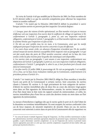 48
En vertu de l’article 4 tel que modifié par la Directive de 2001, les États membres de
la CE doivent veiller à ce que les autorités compétentes pour effectuer les inspections
soient en nombre suffisant98
.
L’article 7 bis inséré par la Directive 2001/106/CE définit la procédure à suivre
lorsque certains navires ne peuvent pas être inspectés. Cet article dispose :
« 1. Lorsque, pour des raisons d'ordre opérationnel, un État membre n'est pas en mesure
d'effectuer soit une inspection d'un navire dont le coefficient de ciblage est supérieur à 50,
conformément à l'article 5, paragraphe 2, point a), soit une inspection renforcée
obligatoire, conformément à l'article 7, paragraphe 4, cet État membre informe sans tarder
le système Sirenac que l'inspection n'a pas eu lieu.
2. De tels cas sont notifiés tous les six mois, à la Commission, ainsi que les motifs
expliquant pourquoi l'inspection des navires concernés n'a pas été effectuée.
3. Au cours d'une année civile, ces absences d'inspection n'excèdent pas 5% du nombre
annuel moyen de navires distincts susceptibles d'être inspectés visés au paragraphe 1 et qui
ont fait escale dans des ports de l'État membre concerné, calculé sur la base des trois
années civiles les plus récentes pour lesquelles des statistiques sont disponibles.
4. Les navires visés au paragraphe 1 sont soumis à une inspection, conformément aux
dispositions de l'article 5, paragraphe 2, point a), ou à une inspection renforcée obligatoire,
conformément à l'article 7, paragraphe 4, selon le cas, à leur prochain port d'escale situé
dans la Communauté.
5. Au plus tard le 22 juillet 2008, le pourcentage de 5% visé au paragraphe 3 est modifié,
s'il y a lieu, sur la base d'une évaluation réalisée par la Commission, conformément à la
procédure prévue à l'article 19 ».
L’article 7 ter inséré par la Directive 2001/106/CE oblige les États membres à interdire
l’accès aux ports de la Communauté à certains navires. Sont concernés, les navires
classés à l’annexe XI, section A. Il s’agit précisément de trois catégories de navires :
d’abord, les navires immobilisés plus de deux fois au cours des derniers vingt-quatre
mois dans un État signataire du Mémorandum ; ensuite, les navires battant pavillon
d’un État classé dans la liste noire du rapport annuel du mémorandum ; et enfin, les
navires immobilisés plus d’une fois au cours des derniers trente-six mois dans un État
signataire du mémorandum.
La mesure d’interdiction s’applique dès que le navire quitte le port où il a fait l’objet de
la deuxième ou troisième immobilisation. En sont exceptés, les navires confrontés à des
cas de force majeure, de nécessité impérative de sécurité. Dans ces cas, les navires
concernés sont autorisés à entrer dans un port de la Communauté afin de supprimer ou
98
En vertu de l’article 4 intitulé Organisme chargé de l'inspection, « les États membres maintiennent en place
des administrations maritimes nationales appropriées disposant du personnel requis, notamment d'inspecteurs
qualifiés, ci-après dénommées 'autorités compétentes’, en vue de l'inspection des navires et prennent toutes
mesures appropriées pour faire en sorte que leurs autorités compétentes s'acquittent de leurs tâches telles que
prévues par la présente directive ».
 