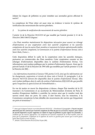 49
réduire les risques de pollution ou pour remédier aux anomalies graves affectant le
navire99
.
La compétence de l’Etat côtier est aussi mise en évidence à travers le système de
notification des mouvements des navires pétroliers.
2. Le système de notification des mouvements de navires pétroliers
L’article 14 de la Directive 95/21/CE tel que modifié par l’article premier § 11 de la
Directive 2001/106/CE dispose :
« Les États membres maintiennent les dispositions nécessaires pour assurer un échange
d'informations et une coopération entre leur autorité compétente et les autorités
compétentes de tous les autres États membres et maintenir la liaison opérationnelle établie
entre leur autorité compétente, la Commission et le système d'information Sirenac créé à
Saint-Malo, France ».
Cette disposition définit le cadre de la coopération entre les autorités étatiques,
portuaires ou commerciales des États membres. Cette coopération consiste en des
échanges d’informations disponibles dans le système d’information Sirenac. Ces
informations sont rendues publiques par le système d’information Equasis. Ainsi que le
prévoit l’article 15 de la Directive de 1995 telle que modifiée par l’article premier § 12 de
la Directive de 2001 :
« Les informations énumérées à l'annexe VIII, parties I et II, ainsi que les informations sur
les changements, suspensions et retraits de classe visés à l'article 15, paragraphe 3, de la
directive 94/57/CE doivent être disponibles dans le système d'information Sirenac. Elles
sont rendues publiques dans le cadre du système d'informations EQUASIS dès que possible
après l'inspection ou après la levée de l'immobilisation ».
En vue de mettre en œuvre les dispositions ci-dessus, chaque État membre de la CE
transmet à la Commission et au secrétariat du Mémorandum d’entente de Paris, le
nombre d’inspecteurs habilités à contrôler les navires ainsi que le nombre total des
navires entrés dans ses ports. En outre, il doit fournir, tous les trimestres, à la
Commission européenne la liste détaillée des mouvements des navires qui fréquentent
ses ports et terminaux100
.
99
Ainsi que le dispose l’article 11 § 6 de la Directive 95/21/CE : « Nonobstant le paragraphe 4, l'accès à un port
déterminé peut être autorisé par l'autorité compétente de l'État du port en cas de force majeure, pour raison
de sécurité impérative ou pour supprimer ou réduire le risque de pollution ou pour réparer les anomalies, à
condition que des mesures appropriées, à la satisfaction de l'autorité compétente de cet État membre, aient été
prises par le propriétaire, l'exploitant ou le capitaine du navire en question pour assurer que le navire puisse
entrer dans le port en toute sécurité ».
100
Article 17 de la Directive 95/21/CE du 19 juin 1995.
 