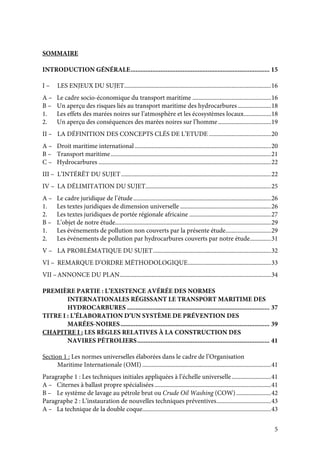 5
SOMMAIRE
INTRODUCTION GÉNÉRALE................................................................................... 15
I – LES ENJEUX DU SUJET.................................................................................................16
A – Le cadre socio-économique du transport maritime ....................................................16
B – Un aperçu des risques liés au transport maritime des hydrocarbures......................18
1. Les effets des marées noires sur l’atmosphère et les écosystèmes locaux..................18
2. Un aperçu des conséquences des marées noires sur l’homme...................................19
II – LA DÉFINITION DES CONCEPTS CLÉS DE L’ETUDE .........................................20
A – Droit maritime international ..........................................................................................20
B – Transport maritime..........................................................................................................21
C – Hydrocarbures ..................................................................................................................22
III – L’INTÉRÊT DU SUJET...................................................................................................22
IV – LA DÉLIMITATION DU SUJET...................................................................................25
A – Le cadre juridique de l’étude...........................................................................................26
1. Les textes juridiques de dimension universelle ............................................................26
2. Les textes juridiques de portée régionale africaine ......................................................27
B – L’objet de notre étude.......................................................................................................29
1. Les événements de pollution non couverts par la présente étude..............................29
2. Les événements de pollution par hydrocarbures couverts par notre étude..............31
V – LA PROBLÉMATIQUE DU SUJET..............................................................................32
VI – REMARQUE D’ORDRE MÉTHODOLOGIQUE.......................................................33
VII –ANNONCE DU PLAN....................................................................................................34
PREMIÈRE PARTIE : L’EXISTENCE AVÉRÉE DES NORMES
INTERNATIONALES RÉGISSANT LE TRANSPORT MARITIME DES
HYDROCARBURES ..................................................................................... 37
TITRE I : L’ÉLABORATION D’UN SYSTÈME DE PRÉVENTION DES
MARÉES-NOIRES......................................................................................... 39
CHAPITRE I : LES RÈGLES RELATIVES À LA CONSTRUCTION DES
NAVIRES PÉTROLIERS............................................................................... 41
Section 1 : Les normes universelles élaborées dans le cadre de l’Organisation
Maritime Internationale (OMI) .....................................................................................41
Paragraphe 1 : Les techniques initiales appliquées à l’échelle universelle..........................41
A – Citernes à ballast propre spécialisées.............................................................................41
B – Le système de lavage au pétrole brut ou Crude Oil Washing (COW).......................42
Paragraphe 2 : L’instauration de nouvelles techniques préventives....................................43
A – La technique de la double coque.....................................................................................43
 