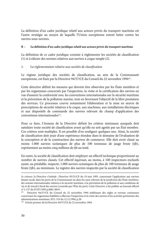 50
La définition d’un cadre juridique relatif aux acteurs privés du transport maritime est
l’autre stratégie au moyen de laquelle l’Union européenne entent lutter contre les
navires sous-normes.
B – La définition d’un cadre juridique relatif aux acteurs privés du transport maritime
La définition de ce cadre juridique consiste à réglementer les sociétés de classification
(1) et à édicter des normes relatives aux navires à coque simple (2).
1. La réglementation relative aux sociétés de classification
Le régime juridique des sociétés de classification, au sein de la Communauté
européenne, est fixée par la Directive 94/57/CE du Conseil du 22 novembre 1994101
.
Cette directive définit les mesures qui doivent être observées par les États membres et
par les organismes concernés par l'inspection, la visite et la certification des navires en
vue d'assurer la conformité avec les conventions internationales sur la sécurité maritime
et la prévention de la pollution marine, tout en favorisant l'objectif de la libre prestation
des services. Ce processus couvre notamment l'élaboration et la mise en œuvre de
prescriptions de sécurité relatives à la coque, aux machines, aux installations électriques
et aux dispositifs de commande des navires relevant du champ d'application des
conventions internationales102
.
Pour ce faire, l’Annexe de la Directive définit les critères minimaux auxquels doit
satisfaire toute société de classification avant qu’elle ne soit agréée par un État membre.
Ces critères sont multiples. Il est possible d’en souligner quelques-uns. Ainsi, la société
de classification doit jouir d'une expérience étendue dans le domaine de l'évaluation de
la conception et de la construction des navires de commerce. Elle doit avoir classé au
moins 1.000 navires océaniques de plus de 100 tonneaux de jauge brute (tjb),
représentant au moins cinq millions de tjb au total.
En outre, la société de classification doit employer un effectif technique proportionné au
nombre de navires classés. Cet effectif équivaut, au moins, à 100 inspecteurs exclusifs
ayant, au préalable, inspecté, 1.000 navires océaniques de plus de 100 tonneaux de jauge
brute (tjb), au minimum. Le registre des navires inspectés par la société de classification
In extenso, la Directive s’intitule : Directive 95/21/CE du 19 juin 1995, concernant l'application aux navires
faisant escale dans les ports de la Communauté ou dans les eaux relevant de la juridiction des États membres,
des normes internationales relatives à la sécurité maritime, à la prévention de la pollution et aux conditions de
vie et de travail à bord des navires (contrôle par l'État du port). Cette Directive a été publiée au Journal officiel
n° L 157 du 07/07/1995 p.0001-0019.
101
Directive 94/57/CE du Conseil du 22 novembre 1994 établissant des règles et normes communes
concernant les organismes habilités à effectuer l'inspection et la visite des navires et les activités pertinentes des
administrations maritimes, JO L 319 du 12.12.1994, p.20.
102
Article premier de la Directive 94/57/CE du 22 novembre 1994.
 