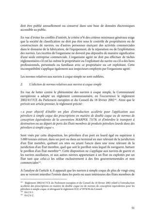 51
doit être publié annuellement ou conservé dans une base de données électroniques
accessible au public.
En vue d’éviter les conflits d’intérêt, le critère n°6 des critères minimaux généraux exige
que la société de classification ne doit pas être sous le contrôle de propriétaires ou de
constructeurs de navires, ou d'autres personnes exerçant des activités commerciales
dans le domaine de la fabrication, de l'équipement, de la réparation ou de l'exploitation
des navires. Les recettes de l'organisme ne doivent pas dépendre de manière significative
d'une seule entreprise commerciale. L'organisme agréé ne doit pas effectuer de tâches
réglementaires s'il est lui-même le propriétaire ou l'exploitant du navire ou s'il a des liens
professionnels, personnels ou familiaux avec ce propriétaire ou cet exploitant. Cette
incompatibilité s'applique également aux inspecteurs employés par l'organisme agréé.
Les normes relatives aux navires à coque simple ne sont oubliées.
2. L’édiction de normes relatives aux navires à coque simple
En vue de lutter contre le phénomène des navires à coque simple, la Communauté
européenne a adopté un règlement communautaire, en l’occurrence le règlement
2002/417/CE du Parlement européen et du Conseil du 18 février 2002103
. Ainsi que le
prévoit son article premier, le règlement précité :
« a pour objectif d'établir un plan d'introduction accélérée pour l'application aux
pétroliers à simple coque des prescriptions en matière de double coque ou de normes de
conception équivalentes de la convention MARPOL 73/78, et d'interdire le transport à
destination ou au départ de ports des États membres de produits pétroliers lourds dans des
pétroliers à simple coque ».
Sont visés par cette disposition, les pétroliers d'un port en lourd égal ou supérieur à
5.000 tonnes entrant, dans un port ou dans un terminal en mer relevant de la juridiction
d'un État membre, quittant ces sites ou jetant l'ancre dans une zone relevant de la
juridiction d'un État membre, quel que soit le pavillon sous lequel ils naviguent, battant
le pavillon d'un État membre104
. Cette disposition ne s’applique aux navires de guerre et
les navires auxiliaires, ni aux autres navires appartenant à un État ou exploités par un
État tant que celui-ci les utilise exclusivement à des fins gouvernementales et non
commerciales105
.
À l’analyse de l’article 4, il apparaît que les navires à simple coque de plus de vingt-cinq
ans se verront interdire l’entrée dans les ports ou eaux intérieures des États membres de
103
Règlement 2002/417/CE du Parlement européen et du Conseil du 18 février 2002 relatif à l'introduction
accélérée des prescriptions en matière de double coque ou de normes de conception équivalentes pour les
pétroliers à simple coque, et abrogeant le règlement (CE) n°2978/94 du Conseil.
104
Art.2 § 1.
105
Art.2 § 2.
 