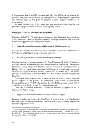 52
la Communauté à partir de 2003. Cette date a été fixée pour 2007 en ce qui concerne les
pétroliers plus jeunes à coque simple qui ne respectent pas les prescriptions applicables
aux pétroliers neufs et 2015 pour les pétroliers à simple coque conformes à ces
prescriptions.
La « Oil Pollution Act » (OPA) 1990 n’est pas non plus en reste dans la lutte
préventive engagée contre les pollutions marines par les navires.
Paragraphe 2 : La « Oil Pollution Act » (OPA) 1990
L’adoption de la OPA 1990 a été déterminée par une série d’accidents ayant causé des
pollutions marines (A). Cette loi présente des spécificités par rapport au droit maritime
international applicable aux navires pétroliers (B).
A – Les accidents de pollution marine et l’adoption de la Oil Pollution Act 1990
L’analyse des accidents de pollution marine (1) précédera le processus d’adoption de la
Oil Pollution Act 1990 par le Congrès des États-Unis (2).
1. La série de pollutions accidentelles provenant des pétroliers
Les côtes maritimes et les eaux intérieures des États-Unis ont été le théâtre de plusieurs
accidents survenus à des navires pétroliers. On mentionnera, entre autres, l’échouement
de l’Exxon Valdez dans le détroit de Prince William, en Alaska. Ce naufrage survenu le
24 mars 1989 a provoqué le déversement de 38.500 tonnes de pétrole brut en mer. Avant
l’accident du Deepwater Horizon survenu en avril 2010, le naufrage de l’Exxon Valdez
constitue la marée noire la plus importante et la plus coûteuse qui soit survenue aux
États-Unis.
Cette marée noire fut suivie, dans la même période, par d’autres marées noires de
grande ampleur. Il est possible de mentionner, entre autres, le déversement
d’hydrocarbures par le World Prodigy au large des côtes de Rhode Island en juin 1989 et
celui de l’American Trader au large des côtes californiennes106
.
Cette série d’accidents maritimes a accéléré le processus d’adoption de la Oil
Pollution Act 1990 au Congrès.
2. Le processus d’adoption de la Oil Pollution Act 1990 au Congrès
Les deux Chambres du Congrès des États-Unis – à savoir le Sénat et la Chambre des
Représentants – ont promptement réagi à cette série de marées noires en adoptant de
nouvelles propositions de loi.
106
WANG (Hui), Civil Liability for Marine Oil Pollution – A comparative and economic study of international,
US and Chinese compensation regime, Thesis, Erasmus University Rotterdam, 27 January 2011, p.180 ;
RANDLE (R.), ‘The Oil Pollution Act of 1990: Its Provisions, Intent, and Effects’, Environmental Law
Reporter, 1991, vol.21, pp.10119-10120.
 