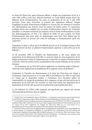 53
Le Sénat des États-Unis, après d’intenses débats, a adopté une proposition de loi, le 4
août 1989. Celle-ci avait pour objectif d’instituer un Code fédéral unique fixant des
plafonds élevés d’indemnisation. En outre, la proposition de loi du 4 août 1989
prévoyait, d’une part, d’accroître le pouvoir des organismes fédéraux chargés
d’appliquer les plans d’intervention d’urgence et, d’autre part, de rehausser le montant
des indemnisations que doivent verser les auteurs de marées noires. Ce mécanisme
juridique devait être complété par un fonds d’indemnisation financé par l’industrie
pétrolière. Le montant maximum que pourrait verser le fonds d’indemnisation, au titre
des dédommagements, est fixé à un milliard de dollar US par accident. Ce fonds
d’indemnisation aura pour tâche de dédommager aussi bien l’État fédéral que les
personnes privées au prorata des coûts de nettoyage et d’indemnisation qu’ils ont
supportés107
.
Cependant, le Sénat a refusé que la loi fédérale prévale sur la loi étatique lorsqu’un État
fédéré choisirait de fixer un plafond d’indemnisation supérieur à celui prévu par la loi
fédérale108
.
Le 09 novembre 1989, la Chambre des Représentants a, elle aussi, adopté une
proposition de loi dénommée H.R.1465. La mouture finale de cette proposition de loi
élague pratiquement toutes les dispositions qui consacrent, en matière d’indemnisation
et de lutte contre les marées noires, la prééminence des normes fédérales sur les normes
étatiques.
La proposition de loi H.R.1465 prévoit également un deuxième palier d’indemni-
sation qui serait supporté par le propriétaire de la cargaison source de pollution109
.
Finalement, la Chambre des Représentants et le Sénat des États-Unis ont adopté à
l’unanimité, respectivement, les 2 et 4 août 1990, la Oil Pollution Act 1990. Le texte final
ne retient pas la disposition relative à l’institution d’un deuxième pallier de
responsabilité à la charge du propriétaire de la cargaison, tel que cela était prévu par la
proposition de loi H.R.1465. En revanche, le texte final retient une disposition de la
proposition de loi H.R.1465 qui prévoit un plafond de responsabilité plus élevé.
La Oil Pollution Act (OPA) 1990 comporte des spécificités par rapport aux normes
internationales pertinentes, alors en vigueur.
107
WANG (Hui), Civil Liability for Marine Oil Pollution – A comparative and economic study of international,
US and Chinese compensation regime, Thesis, Erasmus University Rotterdam, 27 January 2011, p.180.
108
Il est possible de suivre l’évolution des travaux préparatoires de la Oil Pollution Act 1990 en consultant les
Auditions S.686, S.687, S.1066 et S.1223 du Sous-comité chargé de la protection de l’environnement, lors de la
1ère
session de la 101ème
Législature du Congrès des États-Unis, 1989, p.3. Ce sous-comité est un
démembrement de la Commission sénatoriale sur l’environnement et les travaux publics.
109
Certains travaux retranscrivent les débats houleux sur la question de la prévalence de la norme fédérale sur
la norme étatique. Cf. notamment CORBETT (C.) and BOVET (D.), Comprehensive Oil Spill Liability and
Compensation Legislation, Proceedings 1989 Oil Spill Conference, 13-16 February, 1989, San Antonio, Texas,
p.513-514. Cité par WANG (Hui), Civil Liability for Marine Oil Pollution – A comparative and economic study
of international, US and Chinese compensation regime, op.cit, pp.182-183.
 