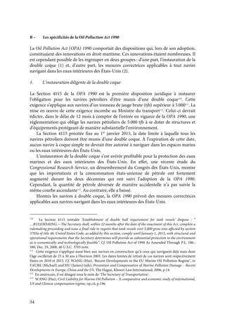 54
B – Les spécificités de la Oil Polluction Act 1990
La Oil Pollution Act (OPA) 1990 comportait des dispositions qui, lors de son adoption,
constituaient des innovations en droit maritime. Ces innovations étaient nombreuses. Il
est cependant possible de les regrouper en deux groupes : d’une part, l’instauration de la
double coque (1) et, d’autre part, les mesures correctrices applicables à tout navire
navigant dans les eaux intérieures des États-Unis (2).
1. L’instauration diligente de la double coque
La Section 4115 de la OPA 1990 est la première disposition juridique à instaurer
l’obligation pour les navires pétroliers d’être munis d’une double coque110
. Cette
exigence s’applique aux navires d’un tonneau de jauge brute (tjb) supérieur à 5.000111
. La
mise en œuvre de cette exigence incombe au Ministre du transport112
. Celui-ci devrait
édicter, dans le délai de 12 mois à compter de l’entrée en vigueur de la OPA 1990, une
réglementation qui oblige les navires pétroliers de 5.000 tjb à se doter de structures et
d’équipements protégeant de manière substantielle l’environnement.
La Section 4115 précitée fixe au 1er
janvier 2015, la date limite à laquelle tous les
navires pétroliers doivent être munis d’une double coque. À l’expiration de cette date,
aucun navire à coque simple ne devrait être autorisé à naviguer dans les espaces marins
ou les eaux intérieures des États-Unis.
L’instauration de la double coque s’est avérée profitable pour la protection des eaux
marines et des eaux intérieures des États-Unis. En effet, une récente étude du
Congressional Research Service, un démembrement du Congrès des États-Unis, montre
que les importations et la consommation états-unienne de pétrole ont fortement
augmenté durant les deux décennies qui ont suivi l’adoption de la OPA 1990.
Cependant, la quantité de pétrole déversée de manière accidentelle n’a pas suivie la
même courbe ascendante113
. Au contraire, elle a baissé.
Hormis les navires à double coque, la OPA 1990 prévoit des mesures correctrices
applicables aux navires navigant dans les eaux intérieures des États-Unis.
110
La Section 4115 intitulée ‘Establishment of double hull requirement for tank vessels’ dispose : “
…RULEMAKING.—The Secretary shall, within 12 months after the date of the enactment of this Act, complete a
rulemaking proceeding and issue a final rule to require that tank vessels over 5,000 gross tons affected by section
3703a of title 46, United States Code, as added by this section, comply until January 1, 2015, with structural and
operational requirements that the Secretary determines will provide as substantial protection to the environment
as is economically and technologically feasible”. Cf. Oil Pollution Act of 1990 As Amended Through P.L. 106–
580, Dec. 29, 2000, 46 U.S.C. 3703 note.
111
Cette exigence s’applique aussi bien aux navires en construction qu’à ceux qui naviguent déjà mais dont
l’âge oscillerait de 23 à 30 ans à l’horizon 2005. Les dates limites de retrait de ces navires sont respectivement
fixées en 2010 et 2015. Cf. WANG (Hui), ‘Recent Developments in the EU Marine Oil Pollution Regime’, in
FAURE (Michael) and HU (James) (eds), Prevention and Compensation of Marine Pollution Damage – Recent
Developments in Europe, China and the US, The Hague, Kluwer Law International, 2006, p.14.
112
En américain, il est désigné sous le nom de ‘The Secretary of Transportation’.
113
WANG (Hui), Civil Liability for Marine Oil Pollution – A comparative and economic study of international,
US and Chinese compensation regime, op.cit, p.196.
 