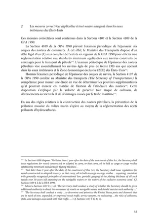 55
2. Les mesures correctrices applicables à tout navire navigant dans les eaux
intérieures des États-Unis
Ces mesures correctrices sont contenues dans la Section 4107 et la Section 4109 de la
OPA 1990.
La Section 4109 de la OPA 1990 prévoit l’examen périodique de l’épaisseur des
coques des navires de commerce. À cet effet, le Ministre des Transports dispose d’un
délai légal d’un (1) an à compter de l’entrée en vigueur de la OPA 1990 pour édicter une
réglementation relative aux standards minimum applicables aux navires construits ou
aménagés pour le transport de pétrole114
. L’examen périodique de l’épaisseur des navires
pétroliers vise essentiellement les navires âgés de plus de trente (30) ans qui opèrent
dans les eaux intérieures et la Zone économique exclusive (ZEE) des États-Unis115
.
Hormis l’examen périodique de l’épaisseur des coques de navire, la Section 4107 de
la OPA 1990 confère au Ministre des transports (The Secretary of Transportation) la
compétence pour mener une étude en vue de déterminer les pouvoirs supplémentaires
qu’il pourrait exercer en matière de fixation de l’itinéraire des navires116
. Cette
disposition s’explique par la volonté de prévenir tout risque de collision, de
déversements accidentels et de dommages causés par le trafic maritime117
.
En sus des règles relatives à la construction des navires pétroliers, la prévention de la
pollution massive du milieu marin s’opère au moyen de la réglementation des rejets
polluants d’hydrocarbures.
114
La Section 4109 dispose: ‘Not later than 1 year after the date of the enactment of this Act, the Secretary shall
issue regulations for vessels constructed or adapted to carry, or that carry, oil in bulk as cargo or cargo residue
establishing minimum standards for plating thickness’.
115
‘Not later than 1 year after the date of the enactment of this Act, the Secretary shall issue regulations for
vessels constructed or adapted to carry, or that carry, oil in bulk as cargo or cargo residue …requiring, consistent
with generally recognized principles of international law, periodic gauging of the plating thickness of all such
vessels over 30 years old operating on the navigable waters or the waters of the exclusive economic zone’. Cf.
Section 4109 § 2 de la OPA 1990.
116
Selon la Section 4107 b 1) A): ‘The Secretary shall conduct a study of whether the Secretary should be given
additional authority to direct the movement of vessels on navigable waters and should exercise such authority …’
117
‘The Secretary shall conduct a study …to determine and prioritize the United States ports and channels that
are in need of new, expanded, or improved vessel traffic service systems, by evaluating …the risks of collisions,
spills, and damages associated with that traffic …’. Cf. Section 4107 b 1) B) ii).
 