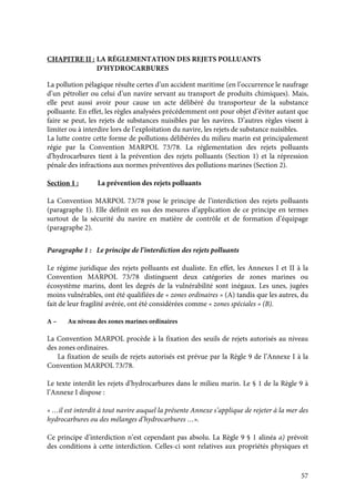 57
CHAPITRE II : LA RÉGLEMENTATION DES REJETS POLLUANTS
D’HYDROCARBURES
La pollution pélagique résulte certes d’un accident maritime (en l’occurrence le naufrage
d’un pétrolier ou celui d’un navire servant au transport de produits chimiques). Mais,
elle peut aussi avoir pour cause un acte délibéré du transporteur de la substance
polluante. En effet, les règles analysées précédemment ont pour objet d’éviter autant que
faire se peut, les rejets de substances nuisibles par les navires. D’autres règles visent à
limiter ou à interdire lors de l’exploitation du navire, les rejets de substance nuisibles.
La lutte contre cette forme de pollutions délibérées du milieu marin est principalement
régie par la Convention MARPOL 73/78. La réglementation des rejets polluants
d’hydrocarbures tient à la prévention des rejets polluants (Section 1) et la répression
pénale des infractions aux normes préventives des pollutions marines (Section 2).
Section 1 : La prévention des rejets polluants
La Convention MARPOL 73/78 pose le principe de l’interdiction des rejets polluants
(paragraphe 1). Elle définit en sus des mesures d’application de ce principe en termes
surtout de la sécurité du navire en matière de contrôle et de formation d’équipage
(paragraphe 2).
Paragraphe 1 : Le principe de l’interdiction des rejets polluants
Le régime juridique des rejets polluants est dualiste. En effet, les Annexes I et II à la
Convention MARPOL 73/78 distinguent deux catégories de zones marines ou
écosystème marins, dont les degrés de la vulnérabilité sont inégaux. Les unes, jugées
moins vulnérables, ont été qualifiées de « zones ordinaires » (A) tandis que les autres, du
fait de leur fragilité avérée, ont été considérées comme « zones spéciales » (B).
A – Au niveau des zones marines ordinaires
La Convention MARPOL procède à la fixation des seuils de rejets autorisés au niveau
des zones ordinaires.
La fixation de seuils de rejets autorisés est prévue par la Règle 9 de l’Annexe I à la
Convention MARPOL 73/78.
Le texte interdit les rejets d’hydrocarbures dans le milieu marin. Le § 1 de la Règle 9 à
l’Annexe I dispose :
« …il est interdit à tout navire auquel la présente Annexe s’applique de rejeter à la mer des
hydrocarbures ou des mélanges d’hydrocarbures …».
Ce principe d’interdiction n’est cependant pas absolu. La Règle 9 § 1 alinéa a) prévoit
des conditions à cette interdiction. Celles-ci sont relatives aux propriétés physiques et
 