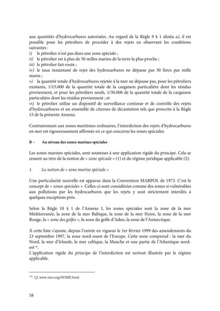 58
aux quantités d’hydrocarbures autorisées. Au regard de la Règle 9 § 1 alinéa a), il est
possible pour les pétroliers de procéder à des rejets en observant les conditions
suivantes :
i) le pétrolier n’est pas dans une zone spéciale ;
ii) le pétrolier est à plus de 50 milles marins de la terre la plus proche ;
iii) le pétrolier fait route ;
iv) le taux instantané de rejet des hydrocarbures ne dépasse pas 30 litres par mille
marin ;
v) la quantité totale d’hydrocarbures rejetée à la mer ne dépasse pas, pour les pétroliers
existants, 1/15.000 de la quantité totale de la cargaison particulière dont les résidus
proviennent, et pour les pétroliers neufs, 1/30.000 de la quantité totale de la cargaison
particulière dont les résidus proviennent ; et
vi) le pétrolier utilise un dispositif de surveillance continue et de contrôle des rejets
d’hydrocarbures et un ensemble de citernes de décantation tels que prescrits à la Règle
15 de la présente Annexe.
Contrairement aux zones maritimes ordinaires, l’interdiction des rejets d’hydrocarbures
en mer est rigoureusement affirmée en ce qui concerne les zones spéciales.
B – Au niveau des zones marines spéciales
Les zones marines spéciales, sont soumises à une application rigide du principe. Cela se
ressent au titre de la notion de « zone spéciale » (1) et du régime juridique applicable (2).
1. La notion de « zone marine spéciale »
Une particularité nouvelle est apparue dans la Convention MARPOL de 1973. C’est le
concept de « zones spéciales ». Celles-ci sont considérées comme des zones si vulnérables
aux pollutions par les hydrocarbures que les rejets y sont strictement interdits à
quelques exceptions près.
Selon la Règle 10 § 1 de l’Annexe I, les zones spéciales sont la zone de la mer
Méditerranée, la zone de la mer Baltique, la zone de la mer Noire, la zone de la mer
Rouge, la « zone des golfes », la zone du golfe d’Aden, la zone de l’Antarctique.
À cette liste s’ajoute, depuis l’entrée en vigueur le 1er février 1999 des amendements du
23 septembre 1997, la zone nord-ouest de l’Europe. Cette zone comprend : la mer du
Nord, la mer d’Irlande, la mer celtique, la Manche et une partie de l’Atlantique nord-
est118
.
L’application rigide du principe de l’interdiction est surtout illustrée par le régime
applicable.
118
Cf. www.imo.org/HOME.html.
 