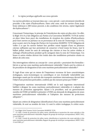 59
2. Le régime juridique applicable aux zones spéciales
Les navires pétroliers se trouvant dans une « zone spéciale » sont strictement interdits de
procéder à des rejets d’hydrocarbures. Dans cette zone, seuls les navires d’une jauge
brute inférieure à 400 tonnes peuvent, à des conditions très strictes, rejeter légalement
des hydrocarbures119
.
Concernant l’Antarctique, le principe de l’interdiction des rejets est plus strict. En effet,
la Règle 10 § 8 a) fait obligation aux Parties à la Convention MARPOL 73/78 de mettre
en place (dans leurs pays) des installations de réception des résidus d’hydrocarbures
pour leurs navires en partance ou en provenance de la zone de l’Antarctique. Le § 8 b),
pour sa part, met à la charge des Parties à la Convention MARPOL 73/78 l’obligation de
veiller à ce que les navires battant leur pavillon soient équipés d’une ou plusieurs
citernes suffisantes qui leur permettent de conserver à bord toutes les boues, tout le
ballast pollué, toutes les eaux de nettoyage des citernes et tous les autres résidus et
mélanges d’hydrocarbures pendant qu’ils naviguent dans la zone de l’Antarctique. Ces
boues et autres résidus doivent être traités dans des installations portuaires situées en
dehors de cette zone.
Des interrogations relatives au concept de « zones spéciales » pourraient être formulées :
Qu’est ce qu’une zone maritime particulièrement vulnérable ? Quels sont les critères et
les procédures de désignation d’une zone maritime particulièrement vulnérable ?
Il s’agit d’une zone qui en raison de l’importance reconnue de leurs caractéristiques
écologiques, socio-économiques ou scientifiques et son éventuelle vulnérabilité aux
dommages causés par les activités des transports maritimes internationaux devrait faire
l’objet d’une protection particulière, conférée par des mesures prises par l’OMI120.
L’Organisation maritime internationale (OMI) est le seul organisme international
habilité à désigner les zones maritimes particulièrement vulnérables et à adopter des
mesures de protection appropriées. Quant à la procédure, seul un gouvernement
membre de l’OMI est habilité à présenter à l’OMI une demande de désignation de zones
maritimes particulièrement vulnérables et l’adoption des mesures de protections
adéquates121
.
Quant aux critères de désignation (identification) d’une zone maritime particulièrement
vulnérable, ils sont au nombre de trois. Ce sont le critère écologique, le critère socio-
119
Voir Règle 10 de l’Annexe I de la Convention MARPOL 73/78.
120
Cf. OMI., Comité de protection du milieu marin, identification et protection des zones spéciales et des
zones maritimes particulièrement vulnérables, Rapport du groupe de travail par correspondance, MEPC 5/8/2,
15 avril 2005, p.3.
121
Cf. OMI., Comité de protection du milieu marin, identification et protection des zones spéciales et des
zones maritimes particulièrement vulnérables, Rapport du groupe de travail par correspondance, MEPC 5/8/2,
15 avril 2005, p.7.
 