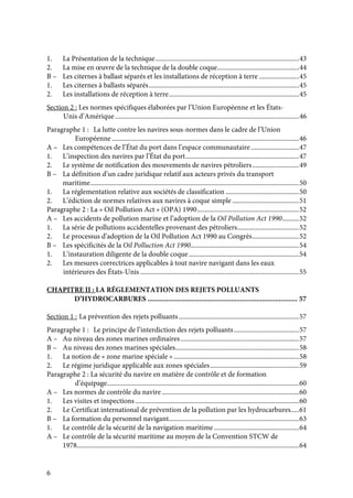 6
1. La Présentation de la technique......................................................................................43
2. La mise en œuvre de la technique de la double coque.................................................44
B – Les citernes à ballast séparés et les installations de réception à terre ........................45
1. Les citernes à ballasts séparés..........................................................................................45
2. Les installations de réception à terre..............................................................................45
Section 2 : Les normes spécifiques élaborées par l’Union Européenne et les États-
Unis d’Amérique ..............................................................................................................46
Paragraphe 1 : La lutte contre les navires sous-normes dans le cadre de l’Union
Européenne ................................................................................................................46
A – Les compétences de l’État du port dans l’espace communautaire.............................47
1. L’inspection des navires par l’État du port....................................................................47
2. Le système de notification des mouvements de navires pétroliers............................49
B – La définition d’un cadre juridique relatif aux acteurs privés du transport
maritime.............................................................................................................................50
1. La réglementation relative aux sociétés de classification ............................................50
2. L’édiction de normes relatives aux navires à coque simple ........................................51
Paragraphe 2 : La « Oil Pollution Act » (OPA) 1990.............................................................52
A – Les accidents de pollution marine et l’adoption de la Oil Pollution Act 1990..........52
1. La série de pollutions accidentelles provenant des pétroliers.....................................52
2. Le processus d’adoption de la Oil Pollution Act 1990 au Congrès............................52
B – Les spécificités de la Oil Polluction Act 1990.................................................................54
1. L’instauration diligente de la double coque..................................................................54
2. Les mesures correctrices applicables à tout navire navigant dans les eaux
intérieures des États-Unis ...............................................................................................55
CHAPITRE II : LA RÉGLEMENTATION DES REJETS POLLUANTS
D’HYDROCARBURES ................................................................................. 57
Section 1 : La prévention des rejets polluants........................................................................57
Paragraphe 1 : Le principe de l’interdiction des rejets polluants.......................................57
A – Au niveau des zones marines ordinaires.......................................................................57
B – Au niveau des zones marines spéciales..........................................................................58
1. La notion de « zone marine spéciale » ...........................................................................58
2. Le régime juridique applicable aux zones spéciales.....................................................59
Paragraphe 2 : La sécurité du navire en matière de contrôle et de formation
d’équipage...................................................................................................................60
A – Les normes de contrôle du navire ..................................................................................60
1. Les visites et inspections ..................................................................................................60
2. Le Certificat international de prévention de la pollution par les hydrocarbures.....61
B – La formation du personnel navigant..............................................................................63
1. Le contrôle de la sécurité de la navigation maritime...................................................64
A – Le contrôle de la sécurité maritime au moyen de la Convention STCW de
1978.....................................................................................................................................64
 