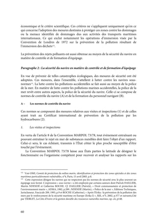 60
économique et le critère scientifique. Ces critères ne s’appliquent uniquement qu’en ce
qui concerne l’adoption des mesures destinées à protéger ces zones contre les dommages
ou la menace identifiée de dommages dus aux activités des transports maritimes
internationaux. Ce qui exclut notamment les opérations d’immersion visée par la
Convention de Londres de 1972 sur la prévention de la pollution résultant de
l’immersion des déchets122
.
La prévention des rejets polluants est aussi obtenue au moyen de la sécurité du navire en
matière de contrôle et de formation d’équipage.
Paragraphe 2 : La sécurité du navire en matière de contrôle et de formation d’équipage
En vue de prévenir de telles catastrophes écologiques, des mesures de sécurité ont été
adoptées. Ces mesures, dans l’ensemble, s’attellent à lutter contre les navires sous-
normes123
. La lutte contre les pollutions accidentelles se fait aussi au moyen de la police
de la mer. En matière de lutte contre les pollutions marines accidentelles, la police de la
mer revêt entre autres aspects, la police de la sécurité du navire. Celle-ci se compose de
normes de contrôle du navire (A) et de la formation du personnel navigant (B).
A – Les normes de contrôle du navire
Ces normes se composent des mesures relatives aux visites et inspections (1) et de celles
ayant trait au Certificat international de prévention de la pollution par les
hydrocarbures (2).
1. Les visites et inspections
En vertu de l’article 8 de la Convention MARPOL 73/78, tout évènement entraînant ou
pouvant entraîner le rejet en mer de substances nuisibles doit faire l’objet d’un rapport.
Celui-ci sera, le cas échéant, transmis à l’État côtier le plus proche susceptible d’être
touché par l’évènement.
La Convention MARPOL 73/78 laisse aux États parties la latitude de désigner le
fonctionnaire ou l’organisme compétent pour recevoir et analyser les rapports sur les
122
Voir OMI, Comité de protection du milieu marin, identification et protection des zones spéciales et des zones
maritimes particulièrement vulnérables, n°4, Paris, 15 avril 2005, p.8.
123
Cette expression désigne les navires qui ne respectent pas les normes de sécurité avec le plus souvent un
équipage non formé. L’expression « sous-norme » a été employée par certains auteurs dont Patrick DAILLIER,
Martin NDENDÉ et Catherine ROCHE. Cf. DAILLIER (Patrick), « Droit communautaire et protection de
l’environnement marin », ADMA, 1982, p.289 ; NDENDÉ (Martin), « Police de la mer », Editions Techniques,
Jurisclasseur, Fascicule 209, 1993, p.9 et ROCHE (Catherine), « Après l’Erika : la prévention de la pollution des
mers par le renforcement de la sécurité maritime en Europe (Erika I) », RJE, n°3, 2002, p.377 et suivants,Cité
par TIEBLEY, La Côte d’Ivoire et la gestion durable des ressources naturelles marines, op. cit, p148.
 