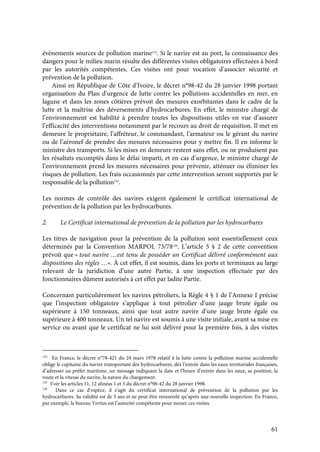 61
évènements sources de pollution marine124
. Si le navire est au port, la connaissance des
dangers pour le milieu marin résulte des différentes visites obligatoires effectuées à bord
par les autorités compétentes. Ces visites ont pour vocation d’associer sécurité et
prévention de la pollution.
Ainsi en République de Côte d’Ivoire, le décret n°98-42 du 28 janvier 1998 portant
organisation du Plan d’urgence de lutte contre les pollutions accidentelles en mer, en
lagune et dans les zones côtières prévoit des mesures exorbitantes dans le cadre de la
lutte et la maîtrise des déversements d’hydrocarbures. En effet, le ministre chargé de
l’environnement est habilité à prendre toutes les dispositions utiles en vue d’assurer
l’efficacité des interventions notamment par le recours au droit de réquisition. Il met en
demeure le propriétaire, l’affréteur, le commandant, l’armateur ou le gérant du navire
ou de l’aéronef de prendre des mesures nécessaires pour y mettre fin. Il en informe le
ministre des transports. Si les mises en demeure restent sans effet, ou ne produisent pas
les résultats escomptés dans le délai imparti, et en cas d’urgence, le ministre chargé de
l’environnement prend les mesures nécessaires pour prévenir, atténuer ou éliminer les
risques de pollution. Les frais occasionnés par cette intervention seront supportés par le
responsable de la pollution125
.
Les normes de contrôle des navires exigent également le certificat international de
prévention de la pollution par les hydrocarbures.
2. Le Certificat international de prévention de la pollution par les hydrocarbures
Les titres de navigation pour la prévention de la pollution sont essentiellement ceux
déterminés par la Convention MARPOL 73/78126
. L’article 5 § 2 de cette convention
prévoit que « tout navire …est tenu de posséder un Certificat délivré conformément aux
dispositions des règles …». À cet effet, il est soumis, dans les ports et terminaux au large
relevant de la juridiction d’une autre Partie, à une inspection effectuée par des
fonctionnaires dûment autorisés à cet effet par ladite Partie.
Concernant particulièrement les navires pétroliers, la Règle 4 § 1 de l’Annexe I précise
que l’inspection obligatoire s’applique à tout pétrolier d’une jauge brute égale ou
supérieure à 150 tonneaux, ainsi que tout autre navire d’une jauge brute égale ou
supérieure à 400 tonneaux. Un tel navire est soumis à une visite initiale, avant sa mise en
service ou avant que le certificat ne lui soit délivré pour la première fois, à des visites
124
En France, le décret n°78-421 du 24 mars 1978 relatif à la lutte contre la pollution marine accidentelle
oblige le capitaine du navire transportant des hydrocarbures, dès l’entrée dans les eaux territoriales françaises,
d’adresser au préfet maritime, un message indiquant la date et l’heure d’entrée dans les eaux, sa position, la
route et la vitesse du navire, la nature du chargement.
125
Voir les articles 11, 12 alinéas 1 et 3 du décret n°98-42 du 28 janvier 1998.
126
Dans ce cas d’espèce, il s’agit du certificat international de prévention de la pollution par les
hydrocarbures. Sa validité est de 5 ans et ne peut être renouvelé qu’après une nouvelle inspection. En France,
par exemple, le bureau Veritas est l’autorité compétente pour mener ces visites.
 