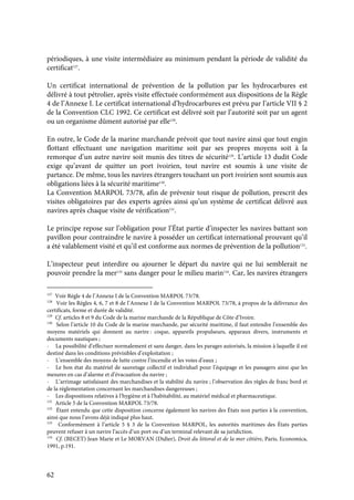 62
périodiques, à une visite intermédiaire au minimum pendant la période de validité du
certificat127
.
Un certificat international de prévention de la pollution par les hydrocarbures est
délivré à tout pétrolier, après visite effectuée conformément aux dispositions de la Règle
4 de l’Annexe I. Le certificat international d’hydrocarbures est prévu par l’article VII § 2
de la Convention CLC 1992. Ce certificat est délivré soit par l’autorité soit par un agent
ou un organisme dûment autorisé par elle128
.
En outre, le Code de la marine marchande prévoit que tout navire ainsi que tout engin
flottant effectuant une navigation maritime soit par ses propres moyens soit à la
remorque d’un autre navire soit munis des titres de sécurité129
. L’article 13 dudit Code
exige qu’avant de quitter un port ivoirien, tout navire est soumis à une visite de
partance. De même, tous les navires étrangers touchant un port ivoirien sont soumis aux
obligations liées à la sécurité maritime130
.
La Convention MARPOL 73/78, afin de prévenir tout risque de pollution, prescrit des
visites obligatoires par des experts agrées ainsi qu’un système de certificat délivré aux
navires après chaque visite de vérification131
.
Le principe repose sur l’obligation pour l’État partie d’inspecter les navires battant son
pavillon pour contraindre le navire à posséder un certificat international prouvant qu’il
a été valablement visité et qu’il est conforme aux normes de prévention de la pollution132
.
L’inspecteur peut interdire ou ajourner le départ du navire qui ne lui semblerait ne
pouvoir prendre la mer133
sans danger pour le milieu marin134
. Car, les navires étrangers
127
Voir Règle 4 de l’Annexe I de la Convention MARPOL 73/78.
128
Voir les Règles 4, 6, 7 et 8 de l’Annexe I de la Convention MARPOL 73/78, à propos de la délivrance des
certificats, forme et durée de validité.
129
Cf. articles 8 et 9 du Code de la marine marchande de la République de Côte d’Ivoire.
130
Selon l’article 10 du Code de la marine marchande, par sécurité maritime, il faut entendre l’ensemble des
moyens matériels qui donnent au navire : coque, appareils propulseurs, apparaux divers, instruments et
documents nautiques ;
- La possibilité d’effectuer normalement et sans danger, dans les parages autorisés, la mission à laquelle il est
destiné dans les conditions prévisibles d’exploitation ;
- L’ensemble des moyens de lutte contre l’incendie et les voies d’eaux ;
- Le bon état du matériel de sauvetage collectif et individuel pour l’équipage et les passagers ainsi que les
mesures en cas d’alarme et d’évacuation du navire ;
- L’arrimage satisfaisant des marchandises et la stabilité du navire ; l’observation des règles de franc bord et
de la réglementation concernant les marchandises dangereuses ;
- Les dispositions relatives à l’hygiène et à l’habitabilité, au matériel médical et pharmaceutique.
131
Article 5 de la Convention MARPOL 73/78.
132
Étant entendu que cette disposition concerne également les navires des États non parties à la convention,
ainsi que nous l’avons déjà indiqué plus haut.
133
Conformément à l’article 5 § 3 de la Convention MARPOL, les autorités maritimes des États parties
peuvent refuser à un navire l’accès d’un port ou d’un terminal relevant de sa juridiction.
134
Cf. (BECET) Jean Marie et Le MORVAN (Didier), Droit du littoral et de la mer côtière, Paris, Economica,
1991, p.191.
 