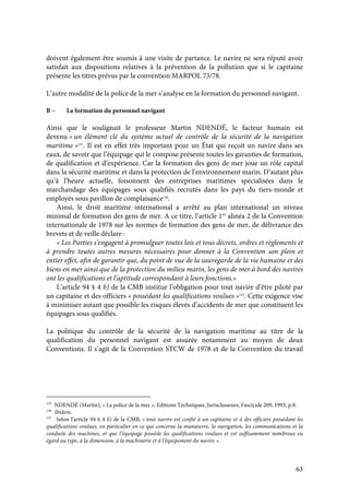 63
doivent également être soumis à une visite de partance. Le navire ne sera réputé avoir
satisfait aux dispositions relatives à la prévention de la pollution que si le capitaine
présente les titres prévus par la convention MARPOL 73/78.
L’autre modalité de la police de la mer s’analyse en la formation du personnel navigant.
B – La formation du personnel navigant
Ainsi que le soulignait le professeur Martin NDENDÉ, le facteur humain est
devenu « un élément clé du système actuel de contrôle de la sécurité de la navigation
maritime »135
. Il est en effet très important pour un État qui reçoit un navire dans ses
eaux, de savoir que l’équipage qui le compose présente toutes les garanties de formation,
de qualification et d’expérience. Car la formation des gens de mer joue un rôle capital
dans la sécurité maritime et dans la protection de l’environnement marin. D’autant plus
qu’à l’heure actuelle, foisonnent des entreprises maritimes spécialisées dans le
marchandage des équipages sous qualifiés recrutés dans les pays du tiers-monde et
employés sous pavillon de complaisance136
.
Ainsi, le droit maritime international a arrêté au plan international un niveau
minimal de formation des gens de mer. A ce titre, l’article 1er
alinéa 2 de la Convention
internationale de 1978 sur les normes de formation des gens de mer, de délivrance des
brevets et de veille déclare :
« Les Parties s’engagent à promulguer toutes lois et tous décrets, ordres et règlements et
à prendre toutes autres mesures nécessaires pour donner à la Convention son plein et
entier effet, afin de garantir que, du point de vue de la sauvegarde de la vie humaine et des
biens en mer ainsi que de la protection du milieu marin, les gens de mer à bord des navires
ont les qualifications et l’aptitude correspondant à leurs fonctions.»
L’article 94 § 4 b) de la CMB institue l’obligation pour tout navire d’être piloté par
un capitaine et des officiers « possédant les qualifications voulues »137
. Cette exigence vise
à minimiser autant que possible les risques élevés d’accidents de mer que constituent les
équipages sous qualifiés.
La politique du contrôle de la sécurité de la navigation maritime au titre de la
qualification du personnel navigant est assurée notamment au moyen de deux
Conventions. Il s’agit de la Convention STCW de 1978 et de la Convention du travail
135
NDENDÉ (Martin), « La police de la mer », Editions Techniques, Jurisclasseurs, Fascicule 209, 1993, p.8.
136
Ibidem.
137
Selon l’article 94 § 4 b) de la CMB, « tout navire est confié à un capitaine et à des officiers possédant les
qualifications voulues, en particulier en ce qui concerne la manœuvre, la navigation, les communications et la
conduite des machines, et que l’équipage possède les qualifications voulues et est suffisamment nombreux eu
égard au type, à la dimension, à la machinerie et à l’équipement du navire ».
 