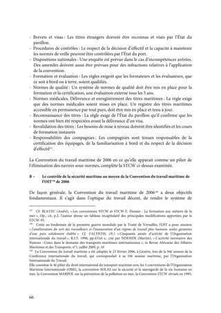66
- Brevets et visas : Les titres étrangers doivent être reconnus et visés par l’État du
pavillon.
- Procédures de contrôles : Le respect de la décision d’effectif et la capacité à maintenir
les normes de veille peuvent être contrôlées par l’État du port.
- Dispositions nationales : Une enquête est prévue dans le cas d’incompétences avérées.
Des amendes doivent aussi être prévues pour des infractions relatives à l’application
de la convention.
- Formation et évaluation : Les règles exigent que les formateurs et les évaluateurs, que
ce soit à bord ou à terre, soient qualifiés.
- Normes de qualité : Un système de normes de qualité doit être mis en place pour la
formation et la certification, une évaluation externe tous les 5 ans.
- Normes médicales, Délivrance et enregistrement des titres maritimes : La règle exige
que des normes médicales soient mises en place. Un registre des titres maritimes
accessible en permanence par tout pays, doit être mis en place et tenu à jour.
- Reconnaissance des titres : La règle exige de l’État du pavillon qu’il confirme que les
normes ont bien été respectées avant la délivrance d’un visa.
- Revalidation des titres : Les besoins de mise à niveau doivent être identifiés et les cours
de formation instaurés
- Responsabilités des compagnies : Les compagnies sont tenues responsables de la
certification des équipages, de la familiarisation à bord et du respect de la décision
d’effectif147
.
La Convention du travail maritime de 2006 en ce qu’elle apparait comme un pilier de
l’élimination des navires sous-normes, complète la STCW ci-dessus examinée.
B – Le contrôle de la sécurité maritime au moyen de la Convention du travail maritime de
l’OIT148
de 2006
De façon générale, la Convention du travail maritime de 2006149
a deux objectifs
fondamentaux. Il s’agit dans l’optique du travail décent, de rendre le système de
147
Cf. BLAVEC (André), « Les conventions STCW et STCW-F, Dossier : La formation aux métiers de la
mer », Op., cit, p.2, l’auteur dresse un tableau récapitulatif des principales modifications apportées par la
STCW-95.
148
Créée au lendemain de la première guerre mondiale par le Traité de Versailles, l’OIT a pour mission
« l’amélioration du sort des travailleurs et l’instauration d’un régime de travail plus humain, seules garanties
d’une paix solidement établie ». Cf. VALTICOS, (N.) « Cinquante année d’activité de l’Organisation
internationale du travail », R.I.T. 1996, pp.431et s., cité par NDENDE (Martin), « L’activité normative des
Nations –Unies dans le domaine des transports maritimes internationaux », in Revue Africaine des Affaires
Maritimes et des Transports, n°1, juillet 2009, p. 10
149
La Convention du travail maritime a été adoptée le 23 février 2006, à Genève, lors de la 94è session de la
Conférence internationale du travail, qui correspondait à sa 10è session maritime, par l’Organisation
Internationale du Travail.
Elle constitue le 4è pilier du droit international du transport maritime avec les 3 conventions de l’Organisation
Maritime Internationale (OMI), la convention SOLAS sur la sécurité et la sauvegarde de la vie humaine en
mer, la Convention MARPOL sur la prévention de la pollution en mer, la Convention STCW révisée en 1995,
 